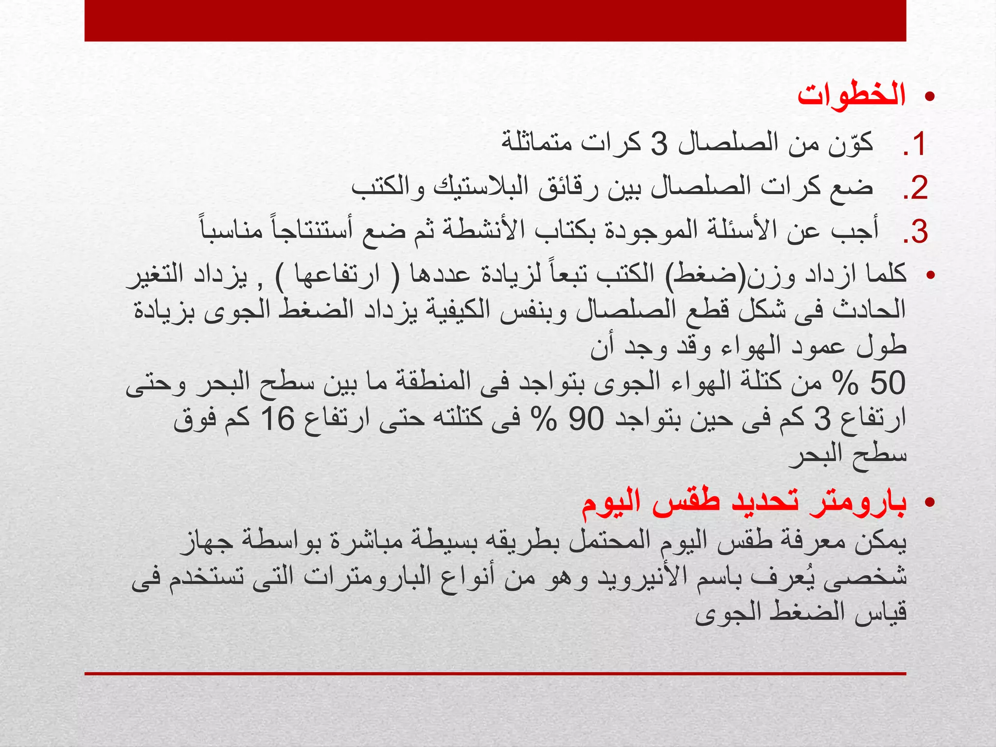 •‫الخطوات‬
.1‫الصلصال‬ ‫من‬ ‫ن‬ّ‫كو‬3‫متماثلة‬ ‫كرات‬
.2‫والكتب‬ ‫البالستيك‬ ‫رقائق‬ ‫بين‬ ‫الصلصال‬ ‫كرات‬ ‫ضع‬
.3‫مناس‬ ً‫ا‬‫أستنتاج‬ ‫ضع‬ ‫ثم‬ ‫األنشطة‬ ‫بكتاب‬ ‫الموجودة‬ ‫األسئلة‬ ‫عن‬ ‫أجب‬ً‫ا‬‫ب‬
•‫وزن‬ ‫ازداد‬ ‫كلما‬(‫ضغط‬)‫عددها‬ ‫لزيادة‬ ً‫ا‬‫تبع‬ ‫الكتب‬(‫ارتفاعها‬),‫ا‬ ‫يزداد‬‫لتغير‬
‫الج‬ ‫الضغط‬ ‫يزداد‬ ‫الكيفية‬ ‫وبنفس‬ ‫الصلصال‬ ‫قطع‬ ‫شكل‬ ‫فى‬ ‫الحادث‬‫بزيادة‬ ‫وى‬
‫أن‬ ‫وجد‬ ‫وقد‬ ‫الهواء‬ ‫عمود‬ ‫طول‬
50%‫و‬ ‫البحر‬ ‫سطح‬ ‫بين‬ ‫ما‬ ‫المنطقة‬ ‫فى‬ ‫بتواجد‬ ‫الجوى‬ ‫الهواء‬ ‫كتلة‬ ‫من‬‫حتى‬
‫ارتفاع‬3‫بتواجد‬ ‫حين‬ ‫فى‬ ‫كم‬90%‫ارتفاع‬ ‫حتى‬ ‫كتلته‬ ‫فى‬16‫فوق‬ ‫كم‬
‫البحر‬ ‫سطح‬
•‫اليوم‬ ‫طقس‬ ‫تحديد‬ ‫بارومتر‬
‫جه‬ ‫بواسطة‬ ‫مباشرة‬ ‫بسيطة‬ ‫بطريقه‬ ‫المحتمل‬ ‫اليوم‬ ‫طقس‬ ‫معرفة‬ ‫يمكن‬‫از‬
‫تس‬ ‫التى‬ ‫البارومترات‬ ‫أنواع‬ ‫من‬ ‫وهو‬ ‫األنيرويد‬ ‫باسم‬ ‫عرف‬ُ‫ي‬ ‫شخصى‬‫فى‬ ‫تخدم‬
‫الجوى‬ ‫الضغط‬ ‫قياس‬
 