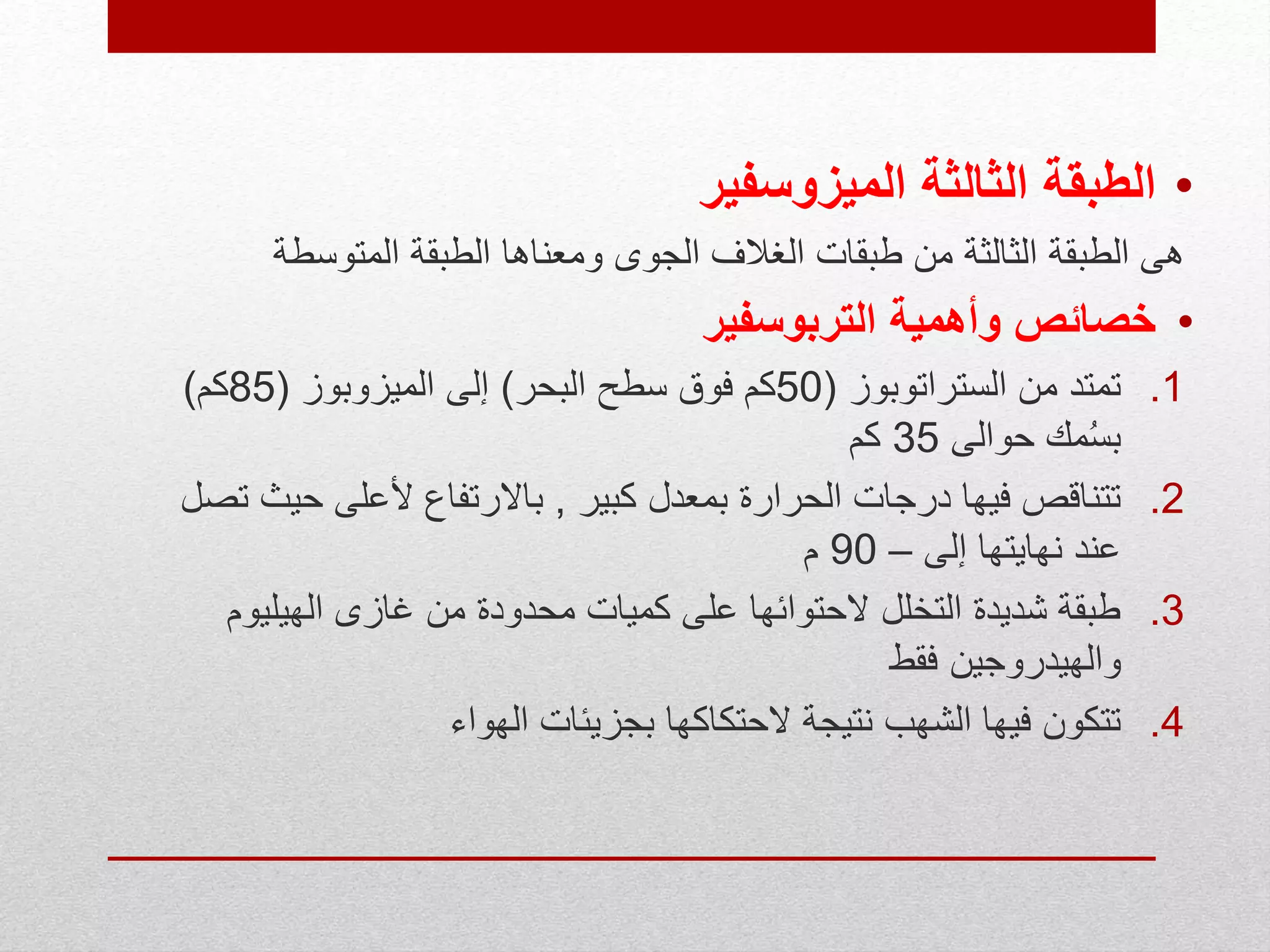 •‫الطبقة‬‫الميزوسفير‬ ‫الثالثة‬
‫الط‬ ‫هى‬‫ب‬‫المتوسطة‬ ‫الطبقة‬ ‫ومعناها‬ ‫الجوى‬ ‫الغالف‬ ‫طبقات‬ ‫من‬ ‫الثالثة‬ ‫قة‬
•‫التربوسفير‬ ‫وأهمية‬ ‫خصائص‬
.1‫الستراتوبوز‬ ‫من‬ ‫تمتد‬(50‫البحر‬ ‫سطح‬ ‫فوق‬ ‫كم‬)‫إلى‬‫الميزوبوز‬(85‫كم‬)
‫حوالى‬ ‫مك‬ُ‫س‬‫ب‬35‫كم‬
.2‫كبير‬ ‫بمعدل‬ ‫الحرارة‬ ‫درجات‬ ‫فيها‬ ‫تتناقص‬,‫حي‬ ‫ألعلى‬ ‫باالرتفاع‬‫تصل‬ ‫ث‬
‫إلى‬ ‫نهايتها‬ ‫عند‬–90‫م‬
.3‫الهيليوم‬ ‫غازى‬ ‫من‬ ‫محدودة‬ ‫كميات‬ ‫على‬ ‫الحتوائها‬ ‫التخلل‬ ‫شديدة‬ ‫طبقة‬
‫فقط‬ ‫والهيدروجين‬
.4‫الهواء‬ ‫بجزيئات‬ ‫الحتكاكها‬ ‫نتيجة‬ ‫الشهب‬ ‫فيها‬ ‫تتكون‬
 