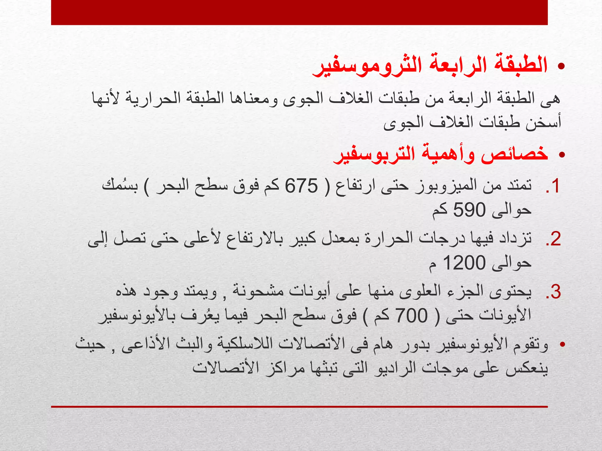 •‫الطبقة‬‫الثروموسفير‬ ‫الرابعة‬
‫أل‬ ‫الحرارية‬ ‫الطبقة‬ ‫ومعناها‬ ‫الجوى‬ ‫الغالف‬ ‫طبقات‬ ‫من‬ ‫الرابعة‬ ‫الطبقة‬ ‫هى‬‫نها‬
‫الجوى‬ ‫الغالف‬ ‫طبقات‬ ‫أسخن‬
•‫وأهمية‬ ‫خصائص‬‫التربوسفير‬
.1‫ارتفاع‬ ‫حتى‬ ‫الميزوبوز‬ ‫من‬ ‫تمتد‬(675‫البحر‬ ‫سطح‬ ‫فوق‬ ‫كم‬)‫مك‬ُ‫س‬‫ب‬
‫حوالى‬590‫كم‬
.2‫تص‬ ‫حتى‬ ‫ألعلى‬ ‫باالرتفاع‬ ‫كبير‬ ‫بمعدل‬ ‫الحرارة‬ ‫درجات‬ ‫فيها‬ ‫تزداد‬‫إلى‬ ‫ل‬
‫حوالى‬1200‫م‬
.3‫مشحونة‬ ‫أيونات‬ ‫على‬ ‫منها‬ ‫العلوى‬ ‫الجزء‬ ‫يحتوى‬,‫هذه‬ ‫وجود‬ ‫ويمتد‬
‫حتى‬ ‫األيونات‬(700‫كم‬)‫باأليونوسف‬ ‫رف‬ُ‫ع‬‫ي‬ ‫فيما‬ ‫البحر‬ ‫سطح‬ ‫فوق‬‫ير‬
•‫األذ‬ ‫والبث‬ ‫الالسلكية‬ ‫األتصاالت‬ ‫فى‬ ‫هام‬ ‫بدور‬ ‫األيونوسفير‬ ‫وتقوم‬‫اعى‬,‫حيث‬
‫األتصاالت‬ ‫مراكز‬ ‫تبثها‬ ‫التى‬ ‫الراديو‬ ‫موجات‬ ‫على‬ ‫ينعكس‬
 