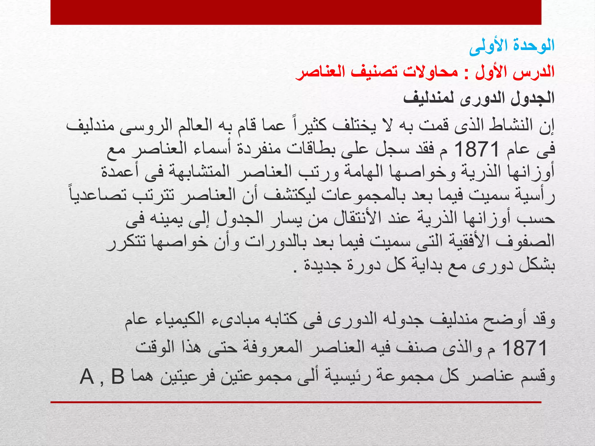 ‫الوحدة‬‫األولى‬
‫األول‬ ‫الدرس‬:‫العناصر‬ ‫تصنيف‬ ‫محاوالت‬
‫الدورى‬ ‫الجدول‬‫لمندليف‬
‫الروس‬ ‫العالم‬ ‫به‬ ‫قام‬ ‫عما‬ ً‫ا‬‫كثير‬ ‫يختلف‬ ‫ال‬ ‫به‬ ‫قمت‬ ‫الذى‬ ‫النشاط‬ ‫إن‬‫مندليف‬ ‫ى‬
‫عام‬ ‫فى‬1871‫مع‬ ‫العناصر‬ ‫أسماء‬ ‫منفردة‬ ‫بطاقات‬ ‫على‬ ‫سجل‬ ‫فقد‬ ‫م‬
‫أعمدة‬ ‫فى‬ ‫المتشابهة‬ ‫العناصر‬ ‫ورتب‬ ‫الهامة‬ ‫وخواصها‬ ‫الذرية‬ ‫أوزانها‬
‫تترت‬ ‫العناصر‬ ‫أن‬ ‫ليكتشف‬ ‫بالمجموعات‬ ‫بعد‬ ‫فيما‬ ‫سميت‬ ‫رأسية‬ً‫ا‬‫تصاعدي‬ ‫ب‬
‫فى‬ ‫يمينه‬ ‫إلى‬ ‫الجدول‬ ‫يسار‬ ‫من‬ ‫األنتقال‬ ‫عند‬ ‫الذرية‬ ‫أوزانها‬ ‫حسب‬
‫ت‬ ‫خواصها‬ ‫وأن‬ ‫بالدورات‬ ‫بعد‬ ‫فيما‬ ‫سميت‬ ‫التى‬ ‫األفقية‬ ‫الصفوف‬‫تكرر‬
‫جديدة‬ ‫دورة‬ ‫كل‬ ‫بداية‬ ‫مع‬ ‫دورى‬ ‫بشكل‬.
‫عام‬ ‫الكيمياء‬ ‫مبادىء‬ ‫كتابه‬ ‫فى‬ ‫الدورى‬ ‫جدوله‬ ‫مندليف‬ ‫أوضح‬ ‫وقد‬
1871‫الوقت‬ ‫هذا‬ ‫حتى‬ ‫المعروفة‬ ‫العناصر‬ ‫فيه‬ ‫صنف‬ ‫والذى‬ ‫م‬
‫هما‬ ‫فرعيتين‬ ‫مجموعتين‬ ‫ألى‬ ‫رئيسية‬ ‫مجموعة‬ ‫كل‬ ‫عناصر‬ ‫وقسم‬A , B
 