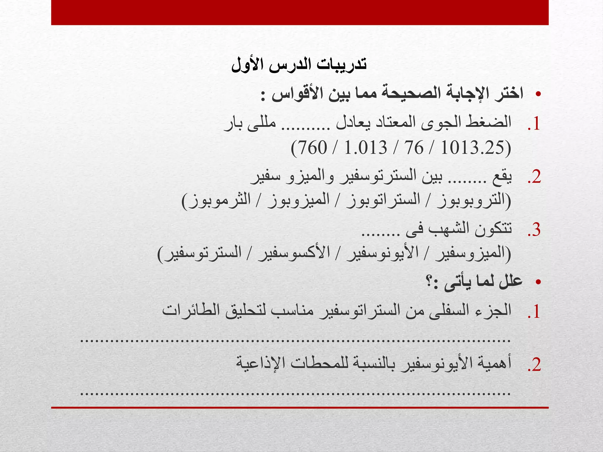 ‫األول‬ ‫الدرس‬ ‫تدريبات‬
•‫األقواس‬ ‫بين‬ ‫مما‬ ‫الصحيحة‬ ‫اإلجابة‬ ‫اختر‬:
.1‫يعادل‬ ‫المعتاد‬ ‫الجوى‬ ‫الضغط‬..........‫بار‬ ‫مللى‬
(1013.25/76/1.013/760)
.2‫يقع‬........‫سفير‬ ‫والميزو‬ ‫السترتوسفير‬ ‫بين‬
(‫التروبوبوز‬/‫الستراتوبوز‬/‫الميزوبوز‬/‫الثرموبوز‬)
.3‫فى‬ ‫الشهب‬ ‫تتكون‬........
(‫الميزوسفير‬/‫األيونوسفير‬/‫األكسوسفير‬/‫السترتوسفير‬)
•‫يأتى‬ ‫لما‬ ‫علل‬:‫؟‬
.1‫الطائرات‬ ‫لتحليق‬ ‫مناسب‬ ‫الستراتوسفير‬ ‫من‬ ‫السفلى‬ ‫الجزء‬
......................................................................................
.2‫اإلذاعية‬ ‫للمحطات‬ ‫بالنسبة‬ ‫األيونوسفير‬ ‫أهمية‬
......................................................................................
 