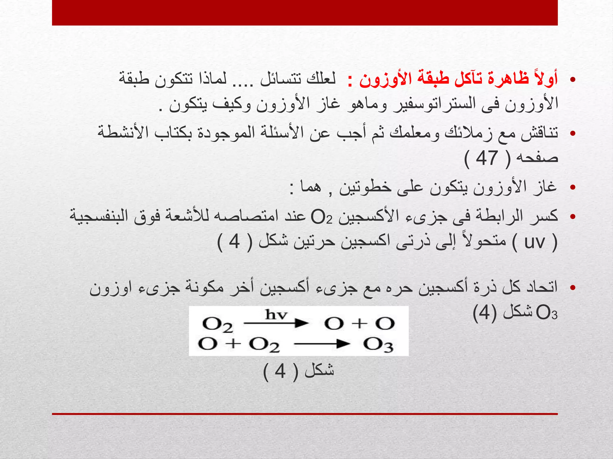 •‫األوزون‬ ‫طبقة‬ ‫تآكل‬ ‫ظاهرة‬ ً‫ال‬‫أو‬:‫تتسائل‬ ‫لعلك‬....‫طبقة‬ ‫تتكون‬ ‫لماذا‬
‫يتكون‬ ‫وكيف‬ ‫األوزون‬ ‫غاز‬ ‫وماهو‬ ‫الستراتوسفير‬ ‫فى‬ ‫األوزون‬.
•‫األنش‬ ‫بكتاب‬ ‫الموجودة‬ ‫األسئلة‬ ‫عن‬ ‫أجب‬ ‫ثم‬ ‫ومعلمك‬ ‫زمالئك‬ ‫مع‬ ‫تناقش‬‫طة‬
‫صفحه‬(47)
•‫خطوتين‬ ‫على‬ ‫يتكون‬ ‫األوزون‬ ‫غاز‬,‫هما‬:
•‫األكسجين‬ ‫جزىء‬ ‫فى‬ ‫الرابطة‬ ‫كسر‬O2‫البنفسج‬ ‫فوق‬ ‫لألشعة‬ ‫امتصاصه‬ ‫عند‬‫ية‬
(uv)‫شكل‬ ‫حرتين‬ ‫اكسجين‬ ‫ذرتى‬ ‫إلى‬ ً‫ال‬‫متحو‬(4)
•‫اوزون‬ ‫جزىء‬ ‫مكونة‬ ‫أخر‬ ‫أكسجين‬ ‫جزىء‬ ‫مع‬ ‫حره‬ ‫أكسجين‬ ‫ذرة‬ ‫كل‬ ‫اتحاد‬
O3‫شكل‬(4)
‫شكل‬(4)
 