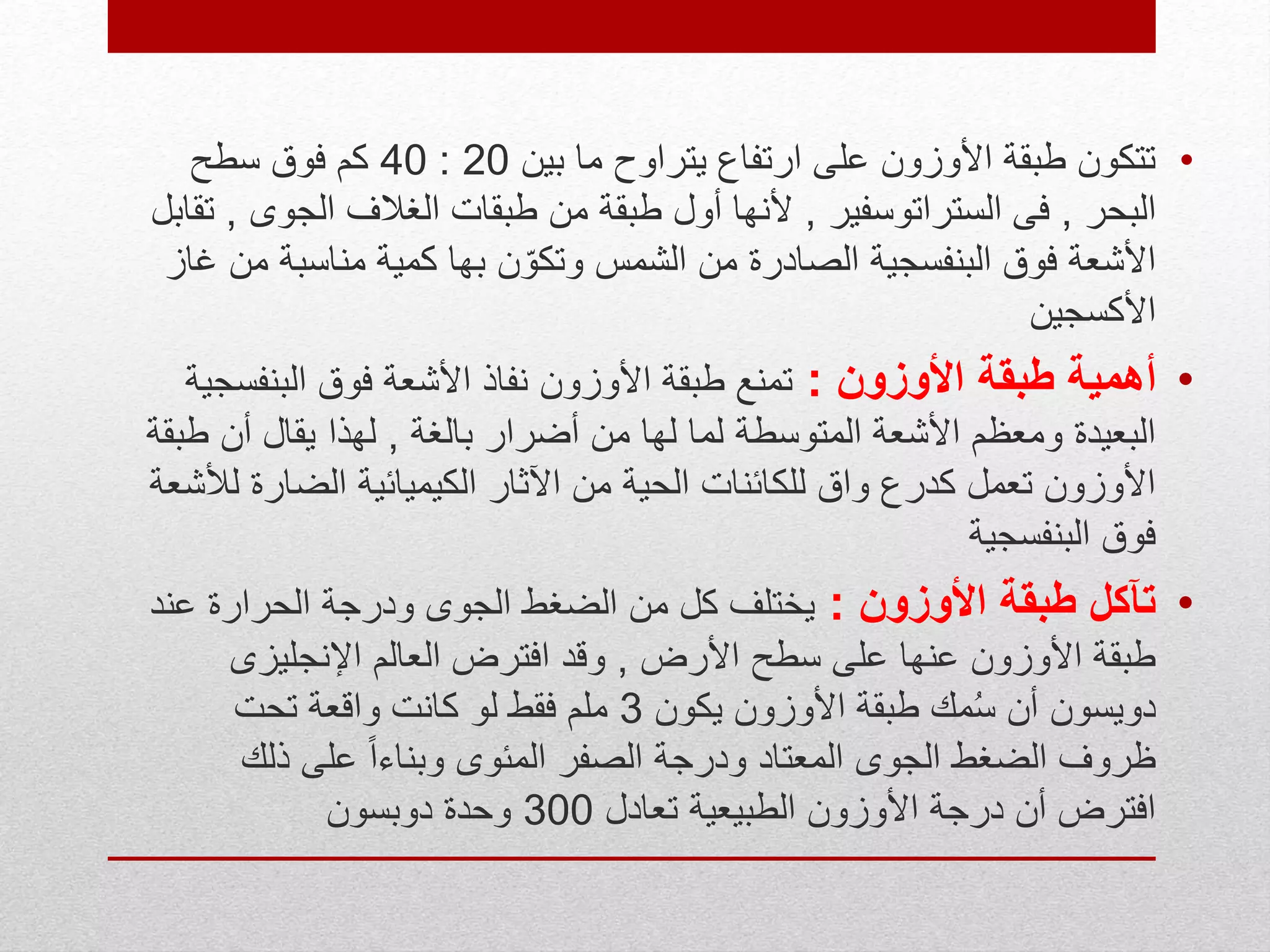 •‫بين‬ ‫ما‬ ‫يتراوح‬ ‫ارتفاع‬ ‫على‬ ‫األوزون‬ ‫طبقة‬ ‫تتكون‬20:40‫سطح‬ ‫فوق‬ ‫كم‬
‫البحر‬,‫الستراتوسفير‬ ‫فى‬,‫الجو‬ ‫الغالف‬ ‫طبقات‬ ‫من‬ ‫طبقة‬ ‫أول‬ ‫ألنها‬‫ى‬,‫تقابل‬
‫مناسب‬ ‫كمية‬ ‫بها‬ ‫ن‬ّ‫وتكو‬ ‫الشمس‬ ‫من‬ ‫الصادرة‬ ‫البنفسجية‬ ‫فوق‬ ‫األشعة‬‫غاز‬ ‫من‬ ‫ة‬
‫األكسجين‬
•‫األوزون‬ ‫طبقة‬ ‫أهمية‬:‫البنف‬ ‫فوق‬ ‫األشعة‬ ‫نفاذ‬ ‫األوزون‬ ‫طبقة‬ ‫تمنع‬‫سجية‬
‫بالغة‬ ‫أضرار‬ ‫من‬ ‫لها‬ ‫لما‬ ‫المتوسطة‬ ‫األشعة‬ ‫ومعظم‬ ‫البعيدة‬,‫أن‬ ‫يقال‬ ‫لهذا‬‫طبقة‬
‫الضارة‬ ‫الكيميائية‬ ‫اآلثار‬ ‫من‬ ‫الحية‬ ‫للكائنات‬ ‫واق‬ ‫كدرع‬ ‫تعمل‬ ‫األوزون‬‫لألشعة‬
‫البنفسجية‬ ‫فوق‬
•‫األوزون‬ ‫طبقة‬ ‫تآكل‬:‫ع‬ ‫الحرارة‬ ‫ودرجة‬ ‫الجوى‬ ‫الضغط‬ ‫من‬ ‫كل‬ ‫يختلف‬‫ند‬
‫األرض‬ ‫سطح‬ ‫على‬ ‫عنها‬ ‫األوزون‬ ‫طبقة‬,‫اإلنجليزى‬ ‫العالم‬ ‫افترض‬ ‫وقد‬
‫يكون‬ ‫األوزون‬ ‫طبقة‬ ‫مك‬ُ‫س‬ ‫أن‬ ‫دويسون‬3‫تحت‬ ‫واقعة‬ ‫كانت‬ ‫لو‬ ‫فقط‬ ‫ملم‬
‫ذلك‬ ‫على‬ ً‫ا‬‫وبناء‬ ‫المئوى‬ ‫الصفر‬ ‫ودرجة‬ ‫المعتاد‬ ‫الجوى‬ ‫الضغط‬ ‫ظروف‬
‫تعادل‬ ‫الطبيعية‬ ‫األوزون‬ ‫درجة‬ ‫أن‬ ‫افترض‬300‫دوبسون‬ ‫وحدة‬
 