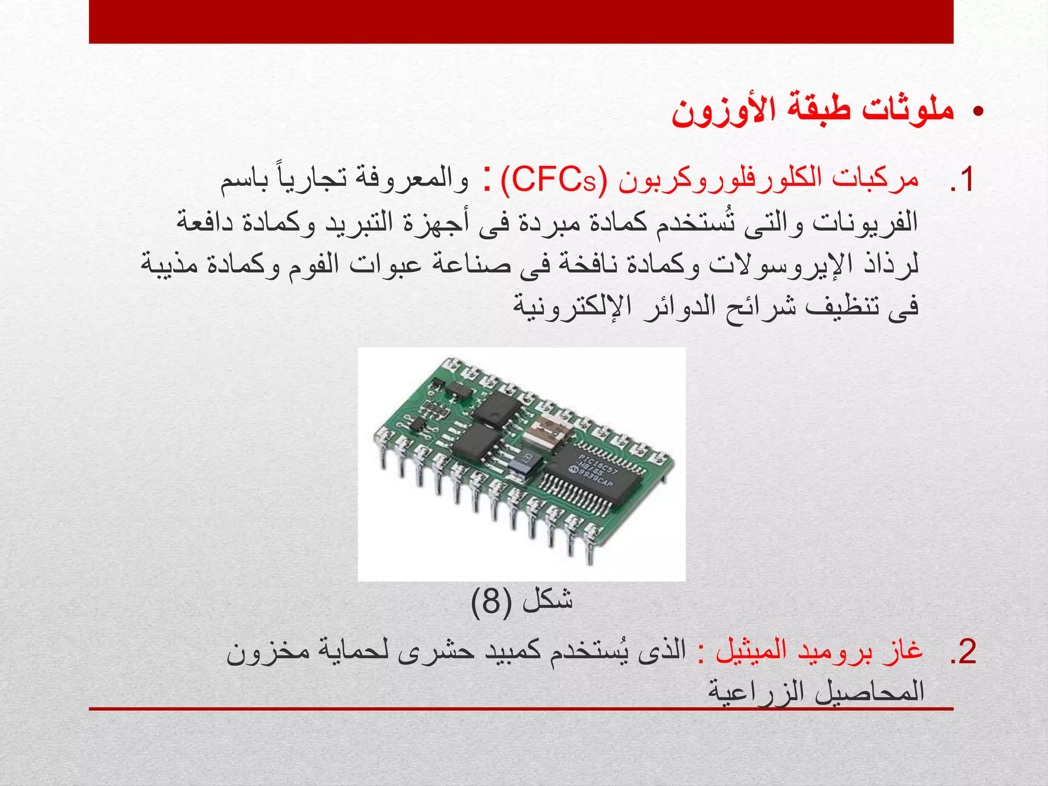 •‫األوزون‬ ‫طبقة‬ ‫ملوثات‬
.1‫الكلورفلوروكربون‬ ‫مركبات‬((CFCS:‫باسم‬ ً‫ا‬‫تجاري‬ ‫والمعروفة‬
‫وكمادة‬ ‫التبريد‬ ‫أجهزة‬ ‫فى‬ ‫مبردة‬ ‫كمادة‬ ‫ستخدم‬ُ‫ت‬ ‫والتى‬ ‫الفريونات‬‫دافعة‬
‫مذي‬ ‫وكمادة‬ ‫الفوم‬ ‫عبوات‬ ‫صناعة‬ ‫فى‬ ‫نافخة‬ ‫وكمادة‬ ‫اإليروسوالت‬ ‫لرذاذ‬‫بة‬
‫اإللكترونية‬ ‫الدوائر‬ ‫شرائح‬ ‫تنظيف‬ ‫فى‬
‫شكل‬(8)
.2‫الميثيل‬ ‫بروميد‬ ‫غاز‬:‫مخزون‬ ‫لحماية‬ ‫حشرى‬ ‫كمبيد‬ ‫ستخدم‬ُ‫ي‬ ‫الذى‬
‫الزراعية‬ ‫المحاصيل‬
 