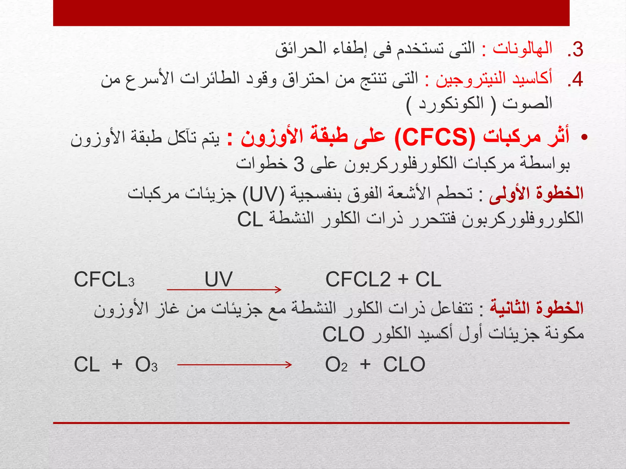 .3‫الهالونات‬:‫الحرائق‬ ‫إطفاء‬ ‫فى‬ ‫تستخدم‬ ‫التى‬
.4‫النيتروجين‬ ‫أكاسيد‬:‫األسر‬ ‫الطائرات‬ ‫وقود‬ ‫احتراق‬ ‫من‬ ‫تنتج‬ ‫التى‬‫من‬ ‫ع‬
‫الصوت‬(‫الكونكورد‬)
•‫مركبات‬ ‫أثر‬(CFCS)‫األوزون‬ ‫طبقة‬ ‫على‬:‫األوزون‬ ‫طبقة‬ ‫تآكل‬ ‫يتم‬
‫على‬ ‫الكلورفلوركربون‬ ‫مركبات‬ ‫بواسطة‬3‫خطوات‬
‫األولى‬ ‫الخطوة‬:‫بن‬ ‫الفوق‬ ‫األشعة‬ ‫تحطم‬‫ف‬‫سجية‬(UV)‫مركبات‬ ‫جزيئات‬
‫النشطة‬ ‫الكلور‬ ‫ذرات‬ ‫فتتحرر‬ ‫الكلوروفلوركربون‬CL
CFCL3 UV CFCL2 + CL
‫الثانية‬ ‫الخطوة‬:‫األوز‬ ‫غاز‬ ‫من‬ ‫جزيئات‬ ‫مع‬ ‫النشطة‬ ‫الكلور‬ ‫ذرات‬ ‫تتفاعل‬‫ون‬
‫الكلور‬ ‫أكسيد‬ ‫أول‬ ‫جزيئات‬ ‫مكونة‬CLO
CL + O3 O2 + CLO
 