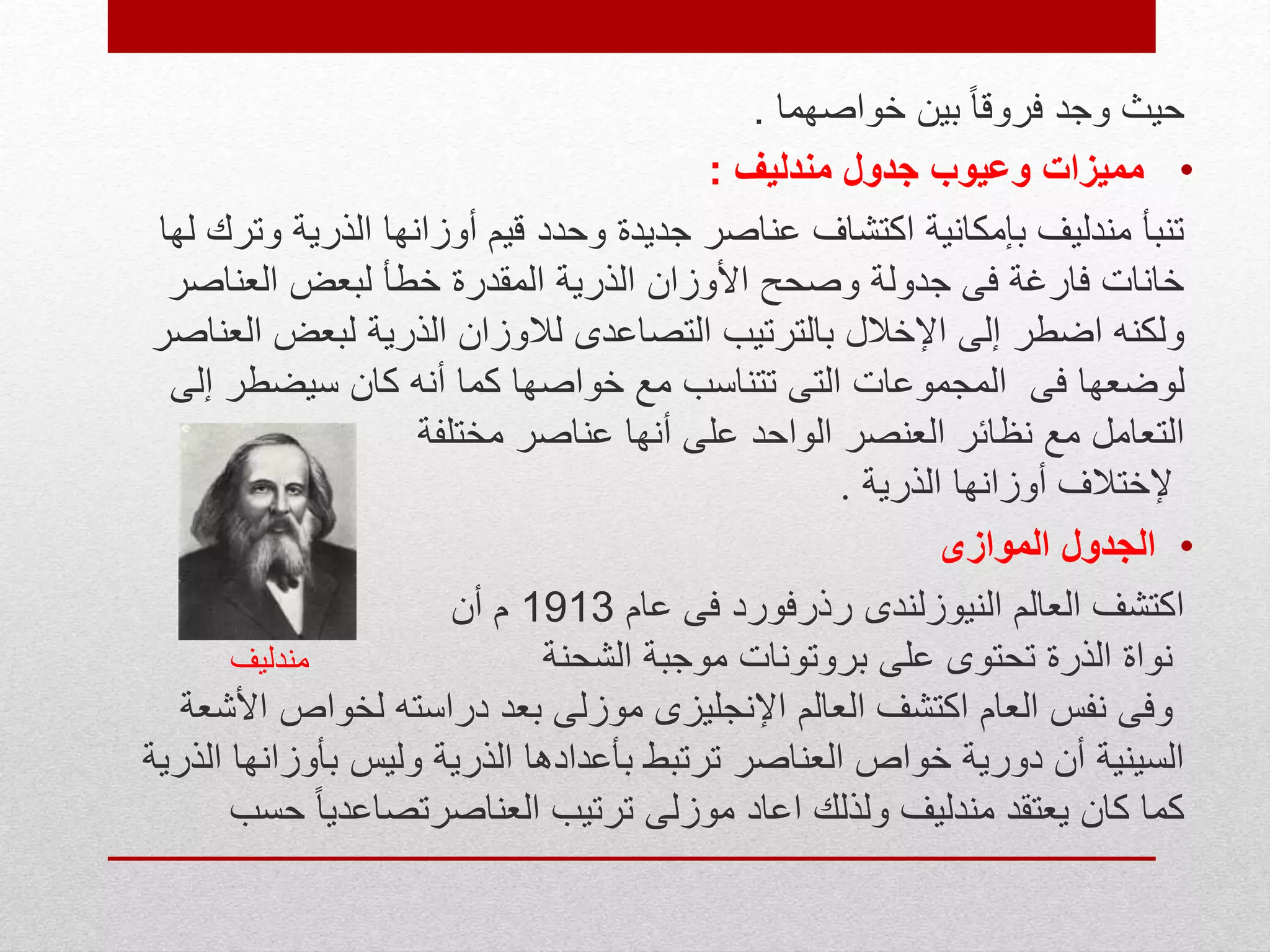 ‫وجد‬ ‫حيث‬ً‫ا‬‫فروق‬‫خواصهما‬ ‫بين‬.
•‫مندليف‬ ‫جدول‬ ‫وعيوب‬ ‫مميزات‬:
‫و‬ ‫الذرية‬ ‫أوزانها‬ ‫قيم‬ ‫وحدد‬ ‫جديدة‬ ‫عناصر‬ ‫اكتشاف‬ ‫بإمكانية‬ ‫مندليف‬ ‫تنبأ‬‫لها‬ ‫ترك‬
‫العناص‬ ‫لبعض‬ ‫خطأ‬ ‫المقدرة‬ ‫الذرية‬ ‫األوزان‬ ‫وصحح‬ ‫جدولة‬ ‫فى‬ ‫فارغة‬ ‫خانات‬‫ر‬
‫لبعض‬ ‫الذرية‬ ‫لالوزان‬ ‫التصاعدى‬ ‫بالترتيب‬ ‫اإلخالل‬ ‫إلى‬ ‫اضطر‬ ‫ولكنه‬‫العناصر‬
‫لوضعها‬‫فى‬‫إل‬ ‫سيضطر‬ ‫كان‬ ‫أنه‬ ‫كما‬ ‫خواصها‬ ‫مع‬ ‫تتناسب‬ ‫التى‬ ‫المجموعات‬‫ى‬
‫عناصر‬ ‫أنها‬ ‫على‬ ‫الواحد‬ ‫العنصر‬ ‫نظائر‬ ‫مع‬ ‫التعامل‬‫مختلفة‬
‫إل‬‫ختالف‬‫الذرية‬ ‫أوزانها‬.
•‫الموازى‬ ‫الجدول‬
‫عام‬ ‫فى‬ ‫رذرفورد‬ ‫النيوزلندى‬ ‫العالم‬ ‫اكتشف‬1913‫م‬‫أن‬
‫موجبة‬ ‫بروتونات‬ ‫على‬ ‫تحتوى‬ ‫الذرة‬ ‫نواة‬‫الشحنة‬‫مندليف‬
‫بعد‬ ‫موزلى‬ ‫اإلنجليزى‬ ‫العالم‬ ‫اكتشف‬ ‫العام‬ ‫نفس‬ ‫وفى‬‫دراسته‬‫لخواص‬‫األشعة‬
‫بأوزا‬ ‫وليس‬ ‫الذرية‬ ‫بأعدادها‬ ‫ترتبط‬ ‫العناصر‬ ‫خواص‬ ‫دورية‬ ‫أن‬ ‫السينية‬‫الذرية‬ ‫نها‬
‫اعاد‬ ‫ولذلك‬ ‫مندليف‬ ‫يعتقد‬ ‫كان‬ ‫كما‬‫العناصر‬ ‫ترتيب‬ ‫موزلى‬ً‫ا‬‫تصاعدي‬‫حسب‬
 