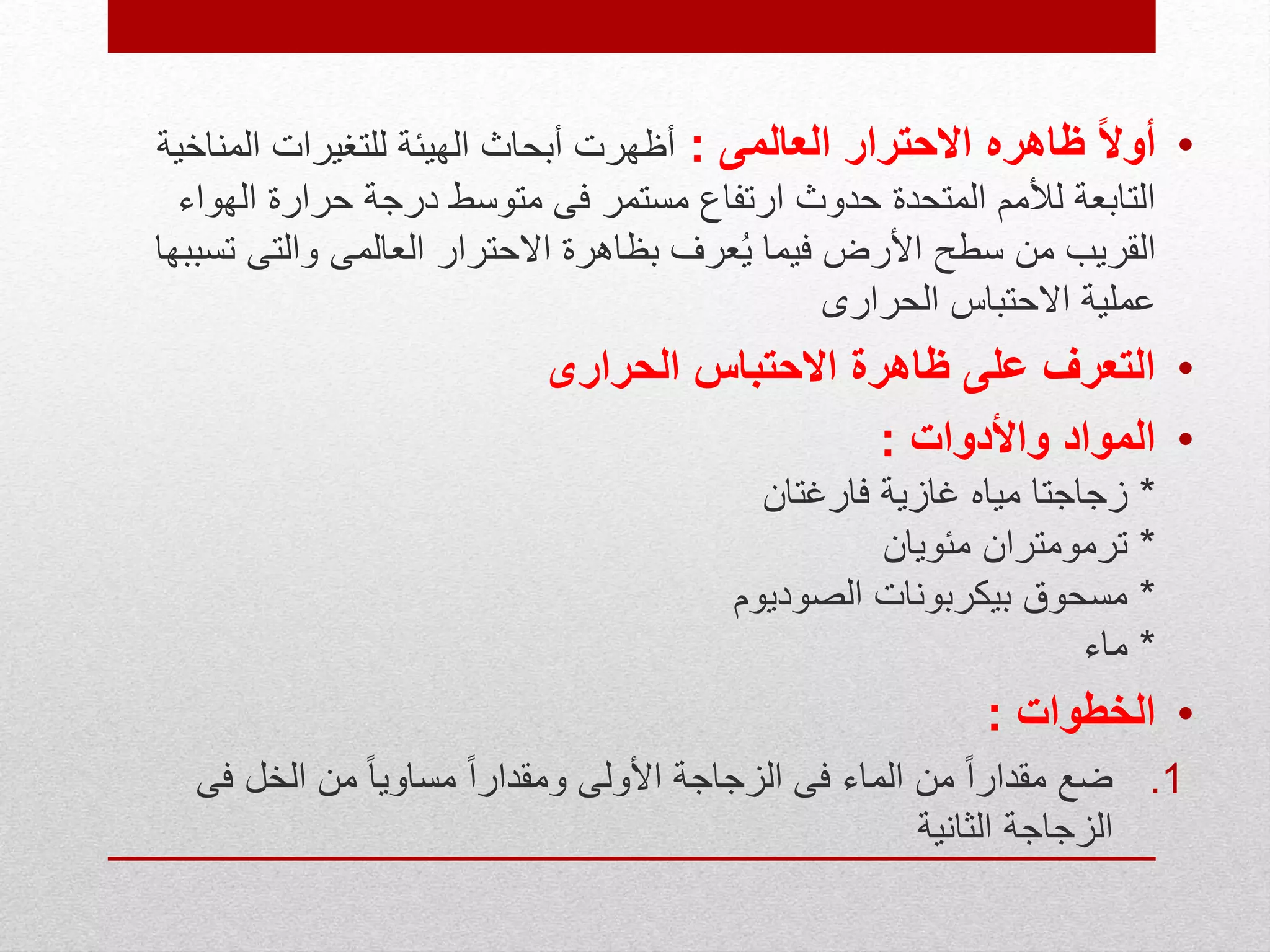 •ً‫ال‬‫أو‬‫العالمى‬ ‫االحترار‬ ‫ظاهره‬:‫الم‬ ‫للتغيرات‬ ‫الهيئة‬ ‫أبحاث‬ ‫أظهرت‬‫ناخية‬
‫ال‬ ‫حرارة‬ ‫درجة‬ ‫متوسط‬ ‫فى‬ ‫مستمر‬ ‫ارتفاع‬ ‫حدوث‬ ‫المتحدة‬ ‫لألمم‬ ‫التابعة‬‫هواء‬
‫والتى‬ ‫العالمى‬ ‫االحترار‬ ‫بظاهرة‬ ‫عرف‬ُ‫ي‬ ‫فيما‬ ‫األرض‬ ‫سطح‬ ‫من‬ ‫القريب‬‫تسببها‬
‫الحرارى‬ ‫االحتباس‬ ‫عملية‬
•‫الحرارى‬ ‫االحتباس‬ ‫ظاهرة‬ ‫على‬ ‫التعرف‬
•‫واألدوات‬ ‫المواد‬:
*‫فارغتان‬ ‫غازية‬ ‫مياه‬ ‫زجاجتا‬
*‫مئويان‬ ‫ترمومتران‬
*‫الصوديوم‬ ‫بيكربونات‬ ‫مسحوق‬
*‫ماء‬
•‫الخطوات‬:
.1‫ف‬ ‫الخل‬ ‫من‬ ً‫ا‬‫مساوي‬ ً‫ا‬‫ومقدار‬ ‫األولى‬ ‫الزجاجة‬ ‫فى‬ ‫الماء‬ ‫من‬ ً‫ا‬‫مقدار‬ ‫ضع‬‫ى‬
‫الثانية‬ ‫الزجاجة‬
 