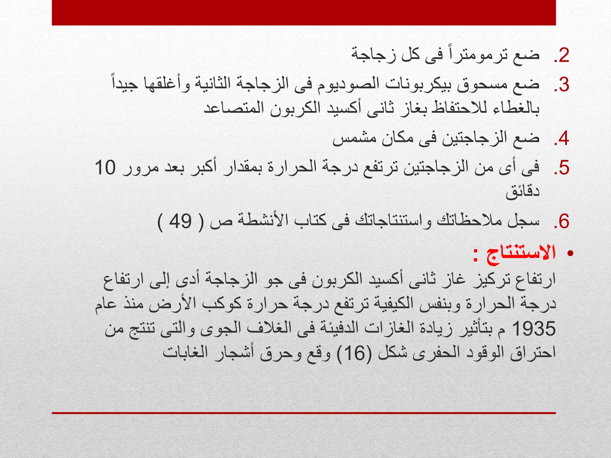 .2‫زجاجة‬ ‫كل‬ ‫فى‬ ً‫ا‬‫ترمومتر‬ ‫ضع‬
.3‫جي‬ ‫وأغلقها‬ ‫الثانية‬ ‫الزجاجة‬ ‫فى‬ ‫الصوديوم‬ ‫بيكربونات‬ ‫مسحوق‬ ‫ضع‬ً‫ا‬‫د‬
‫المتصاعد‬ ‫الكربون‬ ‫أكسيد‬ ‫ثانى‬ ‫بغاز‬ ‫لالحتفاظ‬ ‫بالغطاء‬
.4‫مشمس‬ ‫مكان‬ ‫فى‬ ‫الزجاجتين‬ ‫ضع‬
.5‫مرور‬ ‫بعد‬ ‫أكبر‬ ‫بمقدار‬ ‫الحرارة‬ ‫درجة‬ ‫ترتفع‬ ‫الزجاجتين‬ ‫من‬ ‫أى‬ ‫فى‬10
‫دقائق‬
.6‫ص‬ ‫األنشطة‬ ‫كتاب‬ ‫فى‬ ‫واستنتاجاتك‬ ‫مالحظاتك‬ ‫سجل‬(49)
•‫االستنتاج‬:
‫ارت‬ ‫إلى‬ ‫أدى‬ ‫الزجاجة‬ ‫جو‬ ‫فى‬ ‫الكربون‬ ‫أكسيد‬ ‫ثانى‬ ‫غاز‬ ‫تركيز‬ ‫ارتفاع‬‫فاع‬
‫ع‬ ‫منذ‬ ‫األرض‬ ‫كوكب‬ ‫حرارة‬ ‫درجة‬ ‫ترتفع‬ ‫الكيفية‬ ‫وبنفس‬ ‫الحرارة‬ ‫درجة‬‫ام‬
1935‫تن‬ ‫والتى‬ ‫الجوى‬ ‫الغالف‬ ‫فى‬ ‫الدفيئة‬ ‫الغازات‬ ‫زيادة‬ ‫بتأثير‬ ‫م‬‫من‬ ‫تج‬
‫شكل‬ ‫الحفرى‬ ‫الوقود‬ ‫احتراق‬(16)‫الغابات‬ ‫أشجار‬ ‫وحرق‬ ‫وقع‬
 