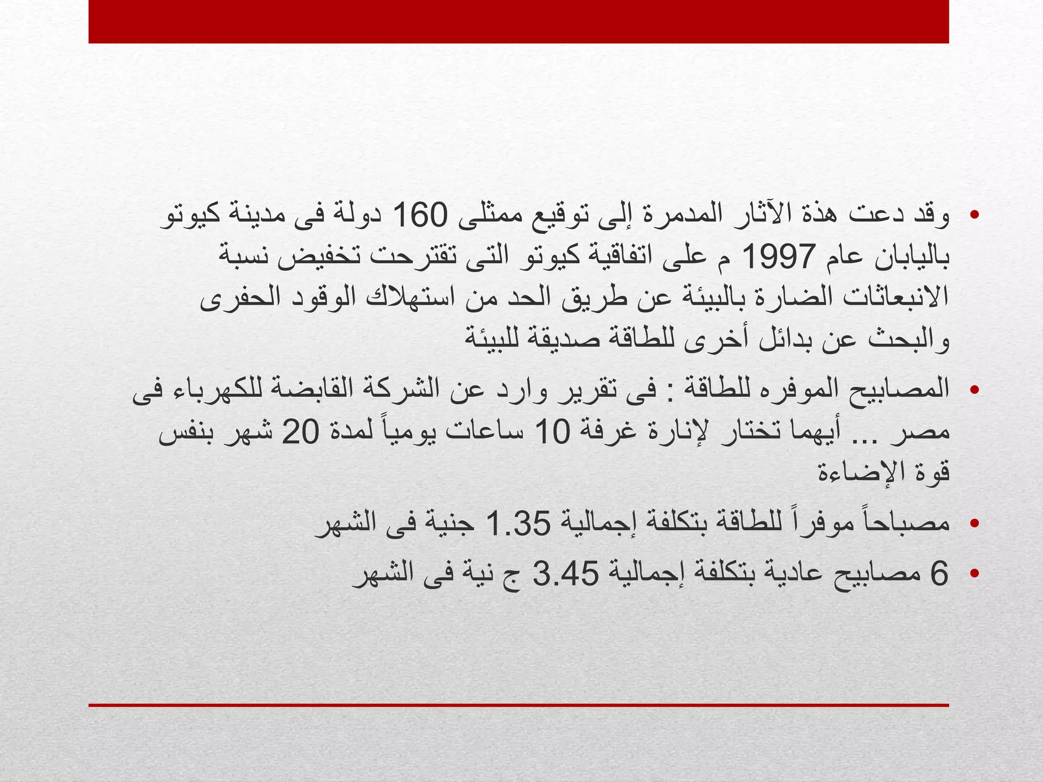 •‫ممثلى‬ ‫توقيع‬ ‫إلى‬ ‫المدمرة‬ ‫اآلثار‬ ‫هذة‬ ‫دعت‬ ‫وقد‬160‫كيوتو‬ ‫مدينة‬ ‫فى‬ ‫دولة‬
‫عام‬ ‫باليابان‬1997‫نس‬ ‫تخفيض‬ ‫تقترحت‬ ‫التى‬ ‫كيوتو‬ ‫اتفاقية‬ ‫على‬ ‫م‬‫بة‬
‫الحف‬ ‫الوقود‬ ‫استهالك‬ ‫من‬ ‫الحد‬ ‫طريق‬ ‫عن‬ ‫بالبيئة‬ ‫الضارة‬ ‫االنبعاثات‬‫رى‬
‫للبيئة‬ ‫صديقة‬ ‫للطاقة‬ ‫أخرى‬ ‫بدائل‬ ‫عن‬ ‫والبحث‬
•‫للطاقة‬ ‫الموفره‬ ‫المصابيح‬:‫لل‬ ‫القابضة‬ ‫الشركة‬ ‫عن‬ ‫وارد‬ ‫تقرير‬ ‫فى‬‫فى‬ ‫كهرباء‬
‫مصر‬...‫غرفة‬ ‫إلنارة‬ ‫تختار‬ ‫أيهما‬10‫لمدة‬ ً‫ا‬‫يومي‬ ‫ساعات‬20‫بنفس‬ ‫شهر‬
‫اإلضاءة‬ ‫قوة‬
•‫إجمالية‬ ‫بتكلفة‬ ‫للطاقة‬ ً‫ا‬‫موفر‬ ً‫ا‬‫مصباح‬1.35‫الشهر‬ ‫فى‬ ‫جنية‬
•6‫إجمالية‬ ‫بتكلفة‬ ‫عادية‬ ‫مصابيح‬3.45‫الشهر‬ ‫فى‬ ‫نية‬ ‫ج‬
 