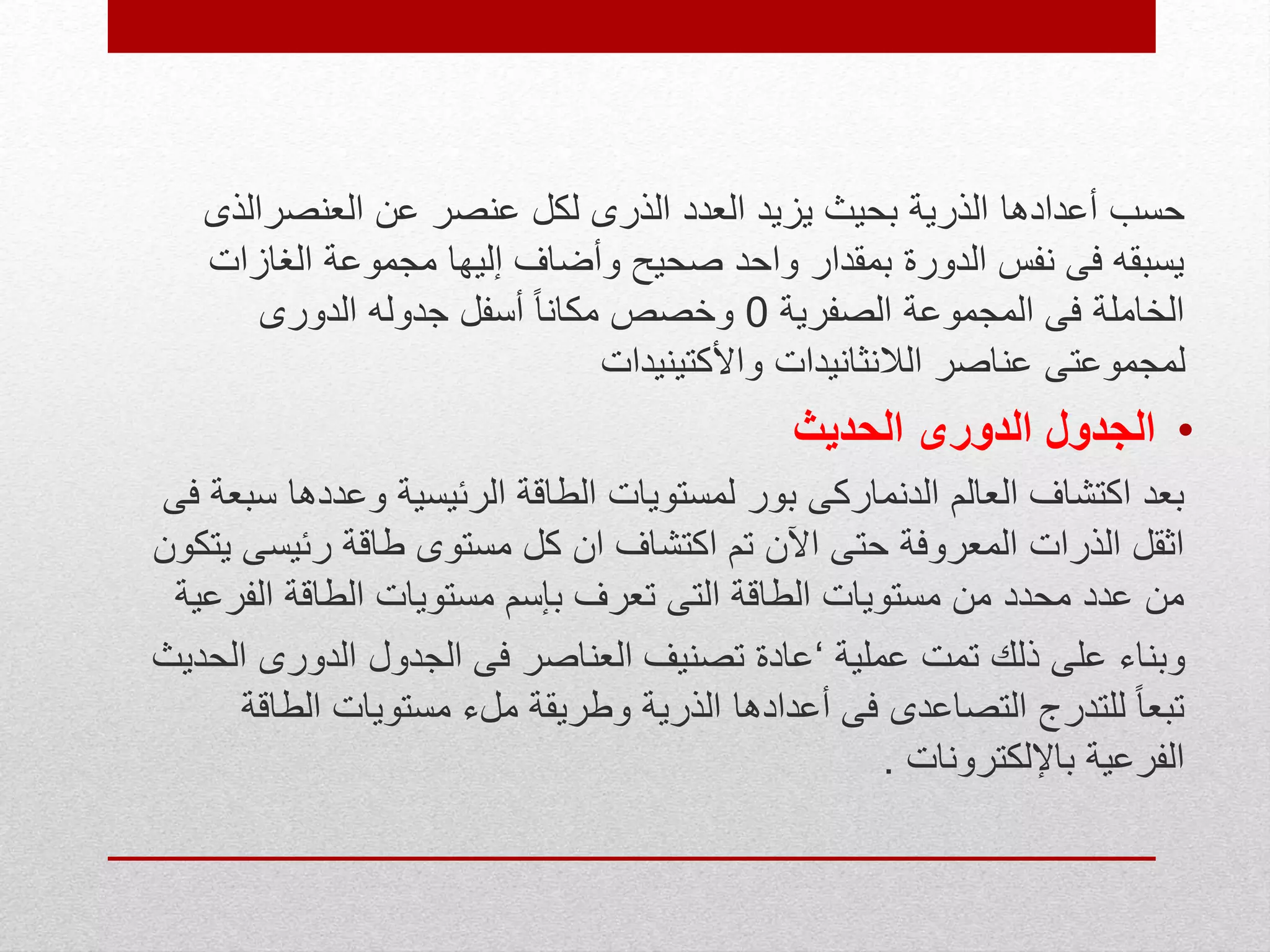 ‫حسب‬‫أعدادها‬‫العنصرالذ‬ ‫عن‬ ‫عنصر‬ ‫لكل‬ ‫الذرى‬ ‫العدد‬ ‫يزيد‬ ‫بحيث‬ ‫الذرية‬‫ى‬
‫الغازا‬ ‫مجموعة‬ ‫إليها‬ ‫وأضاف‬ ‫صحيح‬ ‫واحد‬ ‫بمقدار‬ ‫الدورة‬ ‫نفس‬ ‫فى‬ ‫يسبقه‬‫ت‬
‫الصفرية‬ ‫المجموعة‬ ‫فى‬ ‫الخاملة‬0‫الدورى‬ ‫جدوله‬ ‫أسفل‬ ً‫ا‬‫مكان‬ ‫وخصص‬
‫واألكتينيدات‬ ‫الالنثانيدات‬ ‫عناصر‬ ‫لمجموعتى‬
•‫الحديث‬ ‫الدورى‬ ‫الجدول‬
‫وعدده‬ ‫الرئيسية‬ ‫الطاقة‬ ‫لمستويات‬ ‫بور‬ ‫الدنماركى‬ ‫العالم‬ ‫اكتشاف‬ ‫بعد‬‫فى‬ ‫سبعة‬ ‫ا‬
‫رئيس‬ ‫طاقة‬ ‫مستوى‬ ‫كل‬ ‫ان‬ ‫اكتشاف‬ ‫تم‬ ‫اآلن‬ ‫حتى‬ ‫المعروفة‬ ‫الذرات‬ ‫اثقل‬‫يتكون‬ ‫ى‬
‫بإسم‬ ‫تعرف‬ ‫التى‬ ‫الطاقة‬ ‫مستويات‬ ‫من‬ ‫محدد‬ ‫عدد‬ ‫من‬‫الف‬ ‫الطاقة‬ ‫مستويات‬‫رعية‬
‫عملية‬ ‫تمت‬ ‫ذلك‬ ‫على‬ ‫وبناء‬‘‫الدورى‬ ‫الجدول‬ ‫فى‬ ‫العناصر‬ ‫تصنيف‬ ‫عادة‬‫الحديث‬
‫الط‬ ‫مستويات‬ ‫ملء‬ ‫وطريقة‬ ‫الذرية‬ ‫أعدادها‬ ‫فى‬ ‫التصاعدى‬ ‫للتدرج‬ ً‫ا‬‫تبع‬‫اقة‬
‫باإللكترونات‬ ‫الفرعية‬.
 