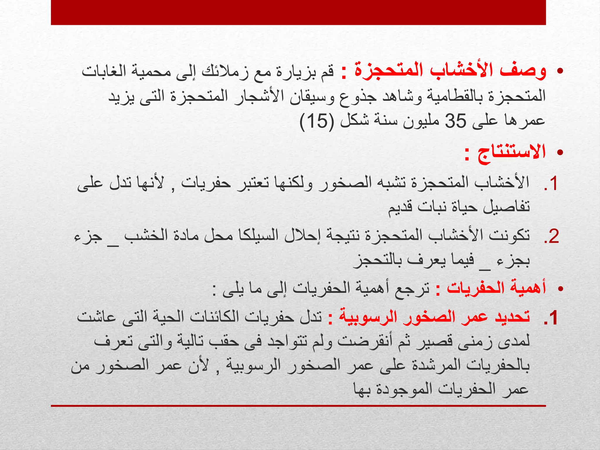 •‫المتحجزة‬ ‫األخشاب‬ ‫وصف‬:‫الغابا‬ ‫محمية‬ ‫إلى‬ ‫زمالئك‬ ‫مع‬ ‫بزيارة‬ ‫قم‬‫ت‬
‫يزي‬ ‫التى‬ ‫المتحجزة‬ ‫األشجار‬ ‫وسيقان‬ ‫جذوع‬ ‫وشاهد‬ ‫بالقطامية‬ ‫المتحجزة‬‫د‬
‫على‬ ‫عمرها‬35‫شكل‬ ‫سنة‬ ‫مليون‬(15)
•‫االستنتاج‬:
.1‫حفريات‬ ‫تعتبر‬ ‫ولكنها‬ ‫الصخور‬ ‫تشبه‬ ‫المتحجزة‬ ‫األخشاب‬,‫ت‬ ‫ألنها‬‫على‬ ‫دل‬
‫قديم‬ ‫نبات‬ ‫حياة‬ ‫تفاصيل‬
.2‫الخشب‬ ‫مادة‬ ‫محل‬ ‫السيلكا‬ ‫إحالل‬ ‫نتيجة‬ ‫المتحجزة‬ ‫األخشاب‬ ‫تكونت‬_‫جزء‬
‫بجزء‬_‫بالتحجز‬ ‫يعرف‬ ‫فيما‬
•‫الحفريات‬ ‫أهمية‬:‫يلى‬ ‫ما‬ ‫إلى‬ ‫الحفريات‬ ‫أهمية‬ ‫ترجع‬:
.1‫الرسوبية‬ ‫الصخور‬ ‫عمر‬ ‫تحديد‬:‫التى‬ ‫الحية‬ ‫الكائنات‬ ‫حفريات‬ ‫تدل‬‫عاشت‬
‫والتى‬ ‫تالية‬ ‫حقب‬ ‫فى‬ ‫تتواجد‬ ‫ولم‬ ‫أنقرضت‬ ‫ثم‬ ‫قصير‬ ‫زمنى‬ ‫لمدى‬‫تعرف‬
‫الرسوبية‬ ‫الصخور‬ ‫عمر‬ ‫على‬ ‫المرشدة‬ ‫بالحفريات‬,‫الصخو‬ ‫عمر‬ ‫ألن‬‫من‬ ‫ر‬
‫بها‬ ‫الموجودة‬ ‫الحفريات‬ ‫عمر‬
 