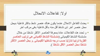 ‫اوال‬:‫االنحالل‬ ‫تفاعالت‬
•‫نشط‬ ‫عنصر‬ ‫هناك‬ ‫يكون‬ ‫عندما‬ ‫االحالل‬ ‫التفاعل‬ ‫يحدث‬«‫فاعلي‬ ‫اكثر‬‫ة‬»‫يحل‬
‫منه‬ ‫أقل‬ ‫نشاط‬ ‫ذى‬ ‫آخر‬ ‫عنصر‬ ‫محل‬«‫فاعلية‬ ‫أقل‬»‫اخر‬ ‫مركب‬ ‫فى‬
•‫خالل‬ ‫من‬ ‫نشاطا‬ ‫االكثر‬ ‫العناصر‬ ‫بمعرفة‬ ‫عادة‬ ‫التفاعالت‬ ‫هذه‬ ‫تحدد‬ ‫و‬
‫الكيميائى‬ ‫النشاط‬ ‫متسلسلة‬(‫تر‬ ‫هى‬ ‫الكميائى‬ ‫النشاط‬ ‫متسلسلة‬‫العناصر‬ ‫تيب‬
‫الكيميائى‬ ‫نشاطها‬ ‫درجه‬ ‫حسب‬ ‫تنازليا‬ ‫ترتيبا‬ ‫الفلزية‬.‫ال‬ ‫يحل‬ ‫و‬‫االكثر‬ ‫عنصر‬
‫نشاطا‬ ‫االقل‬ ‫العنصر‬ ‫محل‬ ‫نشاطا‬.)
 