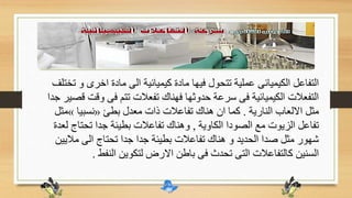 ‫اخرى‬ ‫مادة‬ ‫الى‬ ‫كيميائية‬ ‫مادة‬ ‫فيها‬ ‫تتحول‬ ‫عملية‬ ‫الكيميائى‬ ‫التفاعل‬‫تختلف‬ ‫و‬
‫و‬ ‫فى‬ ‫تتم‬ ‫تفعالت‬ ‫فهناك‬ ‫حدوثها‬ ‫سرعة‬ ‫فى‬ ‫الكيميائية‬ ‫التفعالت‬‫جدا‬ ‫قصير‬ ‫قت‬
‫النارية‬ ‫االلعاب‬ ‫مثل‬.‫بطئ‬ ‫معدل‬ ‫ذات‬ ‫تفاعالت‬ ‫هناك‬ ‫ان‬ ‫كما‬«‫نسبيا‬»‫م‬‫ثل‬
‫الكاوية‬ ‫الصودا‬ ‫مع‬ ‫الزيوت‬ ‫تفاعل‬,‫تحت‬ ‫جدا‬ ‫بطيئة‬ ‫تفاعالت‬ ‫وهناك‬‫لعدة‬ ‫اج‬
‫مال‬ ‫الى‬ ‫تحتاج‬ ‫جدا‬ ‫جدا‬ ‫بطيئة‬ ‫تفاعالت‬ ‫هناك‬ ‫و‬ ‫الحديد‬ ‫صدا‬ ‫مثل‬ ‫شهور‬‫يين‬
‫النفط‬ ‫لتكوين‬ ‫االرض‬ ‫باطن‬ ‫فى‬ ‫تحدث‬ ‫التى‬ ‫كالتفاعالت‬ ‫السنين‬.
 