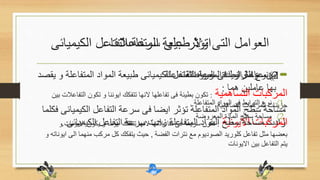 ‫المتفاعالت‬ ‫طبيعة‬ ‫اوال‬
•‫المتفاعل‬ ‫المواد‬ ‫طبيعة‬ ‫الكيميائى‬ ‫التفاعل‬ ‫سرعة‬ ‫زيادة‬ ‫عوامل‬ ‫من‬‫يقصد‬ ‫و‬ ‫ة‬
‫هما‬ ‫عاملين‬ ‫بها‬:
(1‫المتفاعلة‬ ‫المواد‬ ‫فى‬ ‫الترابط‬ ‫نوع‬.
(2‫المعروضة‬ ‫المادة‬ ‫سطح‬ ‫مساحة‬
•1)‫المتفاعلة‬ ‫المواد‬ ‫فى‬ ‫الترابط‬ ‫نوع‬
‫التساهمية‬ ‫المركبات‬:‫تكون‬ ‫و‬ ‫ايوننا‬ ‫تتفكك‬ ‫النها‬ ‫تفاعلها‬ ‫فى‬ ‫بطيئة‬ ‫تكون‬‫بين‬ ‫التفاعالت‬
‫التساهمية‬ ‫المركبات‬ ‫جزيئات‬
‫االيونية‬ ‫المركبات‬:‫يكون‬ ‫و‬ ‫ايوننا‬ ‫تتفكك‬ ‫النها‬ ‫تفاعالتها‬ ‫فى‬ ‫سريعة‬ ‫تكون‬‫و‬ ‫االيونات‬
‫الفضة‬ ‫نترات‬ ‫مع‬ ‫الصوديوم‬ ‫كلوريد‬ ‫تفاعل‬ ‫مثل‬ ‫بعضها‬,‫ال‬ ‫منهما‬ ‫مركب‬ ‫كل‬ ‫يتفكك‬ ‫حيث‬‫و‬ ‫ايوناته‬ ‫ى‬
‫االيونات‬ ‫بين‬ ‫التفاعل‬ ‫يتم‬
•2)‫المعروضة‬ ‫المادة‬ ‫مساحة‬
‫المواد‬ ‫سطح‬ ‫مساحة‬‫الكيم‬ ‫التفاعل‬ ‫سرعة‬ ‫فى‬ ‫ايضا‬ ‫تؤثر‬ ‫المتفاعلة‬‫فكلما‬ ‫يائى‬
‫الكيميائى‬ ‫التفاعل‬ ‫سرعة‬ ‫زادت‬ ‫المتفاعلة‬ ‫المواد‬ ‫سطح‬ ‫مساحة‬ ‫زادت‬.
‫الكيمي‬ ‫التفاعل‬ ‫سرعة‬ ‫على‬ ‫تؤثر‬ ‫التى‬ ‫العوامل‬‫ائى‬
 