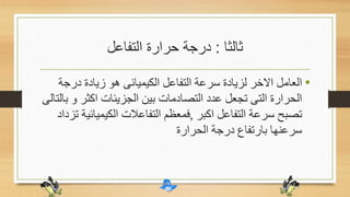 ‫ثالثا‬:‫التفاعل‬ ‫حرارة‬ ‫درجة‬
•‫درج‬ ‫زيادة‬ ‫هو‬ ‫الكيميائى‬ ‫التفاعل‬ ‫سرعة‬ ‫لزيادة‬ ‫االخر‬ ‫العامل‬‫ة‬
‫و‬ ‫اكثر‬ ‫الجزيئات‬ ‫بين‬ ‫التصادمات‬ ‫عدد‬ ‫تجعل‬ ‫التى‬ ‫الحرارة‬‫بالتالى‬
‫اكبر‬ ‫التفاعل‬ ‫سرعة‬ ‫تصبح‬,‫الكيميا‬ ‫التفاعالت‬ ‫فمعظم‬‫تزداد‬ ‫ئية‬
‫الحرارة‬ ‫درجة‬ ‫بارتفاع‬ ‫سرعنها‬
 