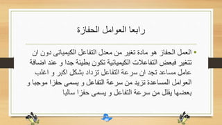 ‫الحفازة‬ ‫العوامل‬ ‫رابعا‬
•‫دو‬ ‫الكيميائى‬ ‫التفاعل‬ ‫معدل‬ ‫من‬ ‫تغير‬ ‫مادة‬ ‫هو‬ ‫الحفاز‬ ‫العمل‬‫ان‬ ‫ن‬
‫جد‬ ‫بطيئة‬ ‫تكون‬ ‫الكيميائية‬ ‫التفاعالت‬ ‫فبعض‬ ‫تتغير‬‫اضافة‬ ‫عند‬ ‫و‬ ‫ا‬
‫اغل‬ ‫و‬ ‫اكبر‬ ‫بشكل‬ ‫تزداد‬ ‫التفاعل‬ ‫سرعة‬ ‫ان‬ ‫تجد‬ ‫مساعد‬ ‫عامل‬‫ب‬
‫مو‬ ‫حفزا‬ ‫يسمى‬ ‫و‬ ‫التفاعل‬ ‫سرعة‬ ‫من‬ ‫تزيد‬ ‫المساعدة‬ ‫العوامل‬‫و‬ ‫جبا‬
‫سالبا‬ ‫حفزا‬ ‫يسمى‬ ‫و‬ ‫التفاعل‬ ‫سرعة‬ ‫من‬ ‫يقلل‬ ‫بعضها‬
 