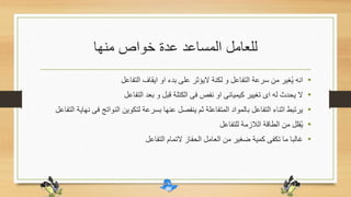 ‫منها‬ ‫خواص‬ ‫عدة‬ ‫المساعد‬ ‫للعامل‬
•‫التفاعل‬ ‫ايقاف‬ ‫او‬ ‫بدء‬ ‫على‬ ‫اليؤثر‬ ‫لكنة‬ ‫و‬ ‫التفاعل‬ ‫سرعة‬ ‫من‬ ‫غير‬ُ‫ي‬ ‫انه‬
•‫التفاعل‬ ‫بعد‬ ‫و‬ ‫قبل‬ ‫الكتلة‬ ‫فى‬ ‫نفص‬ ‫او‬ ‫كيميائى‬ ‫تغيير‬ ‫اى‬ ‫له‬ ‫يحدث‬ ‫ال‬
•‫ف‬ ‫النواتج‬ ‫لتكوين‬ ‫بسرعة‬ ‫عنها‬ ‫ينفصل‬ ‫ثم‬ ‫المتفاعلة‬ ‫بالمواد‬ ‫التفاعل‬ ‫اثناء‬ ‫يرتبط‬‫التفاعل‬ ‫نهاية‬ ‫ى‬
•‫للتفاعل‬ ‫الالزمة‬ ‫الطاقة‬ ‫من‬ ‫قلل‬ُ‫ي‬
•‫التفاعل‬ ‫التمام‬ ‫الحفاز‬ ‫العامل‬ ‫من‬ ‫ضغير‬ ‫كمية‬ ‫تكفى‬ ‫ما‬ ‫غالبا‬
 