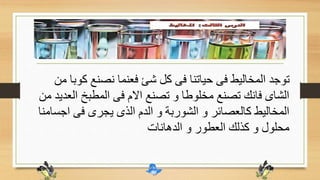 ‫ك‬ ‫نصنع‬ ‫فعنما‬ ‫شئ‬ ‫كل‬ ‫فى‬ ‫حياتنا‬ ‫فى‬ ‫المخاليط‬ ‫توجد‬‫من‬ ‫وبا‬
‫ا‬ ‫المطبخ‬ ‫فى‬ ‫االم‬ ‫تصنع‬ ‫و‬ ‫مخلوطا‬ ‫تصنع‬ ‫فانك‬ ‫الشاى‬‫من‬ ‫لعديد‬
‫ا‬ ‫فى‬ ‫يجرى‬ ‫الذى‬ ‫الدم‬ ‫و‬ ‫الشوربة‬ ‫و‬ ‫كالعصائر‬ ‫المخاليط‬‫جسامنا‬
‫الدهانات‬ ‫و‬ ‫العطور‬ ‫كذلك‬ ‫و‬ ‫محلول‬
 