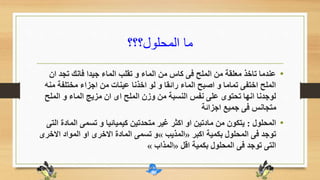 ‫المحلول؟؟؟‬ ‫ما‬
•‫ان‬ ‫تجد‬ ‫فانك‬ ‫جيدا‬ ‫الماء‬ ‫تقلب‬ ‫و‬ ‫الماء‬ ‫من‬ ‫كاس‬ ‫فى‬ ‫الملح‬ ‫من‬ ‫معلقة‬ ‫تاخذ‬ ‫عندما‬
‫م‬ ‫مختلفة‬ ‫اجزاء‬ ‫من‬ ‫عينات‬ ‫اخذنا‬ ‫لو‬ ‫و‬ ‫رائقا‬ ‫الماء‬ ‫اصبح‬ ‫و‬ ‫تماما‬ ‫اختفى‬ ‫الملح‬‫نه‬
‫الملح‬ ‫و‬ ‫الماء‬ ‫مزيج‬ ‫ان‬ ‫اى‬ ‫الملح‬ ‫وزن‬ ‫من‬ ‫النسبة‬ ‫نفس‬ ‫على‬ ‫تحتوى‬ ‫انها‬ ‫لوجدنا‬
‫اجزائة‬ ‫جميع‬ ‫فى‬ ‫متجانس‬
•‫المحلول‬:‫الماد‬ ‫تسمى‬ ‫و‬ ‫كيميائيا‬ ‫متحدتين‬ ‫غير‬ ‫اكثر‬ ‫او‬ ‫مادتين‬ ‫من‬ ‫يتكون‬‫التى‬ ‫ة‬
‫اكبر‬ ‫بكمية‬ ‫المحلول‬ ‫فى‬ ‫توجد‬«‫المذيب‬»‫االخ‬ ‫المواد‬ ‫او‬ ‫االخرى‬ ‫المادة‬ ‫تسمى‬ ‫و‬‫رى‬
‫اقل‬ ‫بكمية‬ ‫المحلول‬ ‫فى‬ ‫توجد‬ ‫التى‬«‫المذاب‬»
 