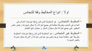 ‫اوال‬:‫للتجانس‬ ‫وفقا‬ ‫المخاليط‬ ‫انواع‬
•‫المخلوط‬:‫المتجانس‬:‫فى‬ ‫المذاب‬ ‫جزئيات‬ ‫فية‬ ‫تتوزع‬ ‫الذى‬ ‫المخلوط‬ ‫هو‬
‫يت‬ ‫و‬ ‫تمييزها‬ ‫يمكن‬ ‫وال‬ ‫أجزائة‬ ‫جميع‬ ‫فى‬ ‫منظمة‬ ‫بطريقة‬ ‫المذيب‬ ‫فى‬ ‫المذاب‬‫بنفس‬ ‫ميز‬
‫الطعام‬ ‫ملح‬ ‫محلول‬ ‫و‬ ‫السكر‬ ‫محلول‬ ‫مثل‬ ‫أجزائة‬ ‫جميع‬ ‫على‬ ‫المظهر‬
•‫المتجانس‬ ‫غير‬ ‫المخلوط‬:‫المخ‬ ‫جزئيات‬ ‫فية‬ ‫تتوزع‬ ‫الذى‬ ‫المخلوط‬ ‫هو‬‫لوط‬
‫ت‬ ‫يمكن‬ ‫قد‬ ‫التى‬ ‫و‬ ‫اجزائة‬ ‫خواص‬ ‫بين‬ ‫تباين‬ ‫يوجد‬ ‫حيث‬ ‫منظمة‬ ‫غير‬ ‫بطريقة‬‫ميزها‬
‫المجردة‬ ‫بالعين‬
 