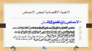 ‫االحماض‬ ‫لبعض‬ ‫االقتصادية‬ ‫االهمية‬
•‫االنسان‬ ‫جسم‬ ‫فى‬ ‫االحماض‬
(1‫البروتينيات‬ ‫هضم‬ ‫فى‬ ‫يساعد‬ ‫المعدة‬ ‫حمض‬
(2‫العض‬ ‫فى‬ ‫الالكتيك‬ ‫حمض‬ ‫ينتج‬ ‫الرياضية‬ ‫التدريبات‬ ‫اثناء‬‫الت‬
•‫الطعام‬ ‫و‬ ‫االحماض‬
(1‫االسكوربيك‬ ‫حمض‬ ‫على‬ ‫الجوافة‬ ‫و‬ ‫البرتقال‬ ‫و‬ ‫الطماطم‬ ‫تحتوى‬
(2‫الضرورى‬ ‫الفوليك‬ ‫حمض‬ ‫على‬ ‫تحتوى‬ ‫الخضراء‬ ‫الخضروات‬ ‫اوراق‬
‫للخاليا‬ ‫السليم‬ ‫للنمو‬
(3‫ك‬ ‫يستخدم‬ ‫الذى‬ ‫الستريك‬ ‫حمض‬ ‫على‬ ‫الليمون‬ ‫و‬ ‫البرتقال‬ ‫يحتوى‬‫مادة‬
‫الغذائية‬ ‫الصناعات‬ ‫فى‬ ‫حافظة‬
•‫المنزل‬ ‫فى‬ ‫االحماض‬
(1‫ف‬ ‫االسطح‬ ‫لتنظيف‬ ‫المخففة‬ ‫االحماض‬ ‫محاليل‬ ‫الناس‬ ‫يستخدم‬‫يستخدم‬
‫تل‬ ‫و‬ ‫الصناعية‬ ‫المنظفات‬ ‫فى‬ ‫المخفف‬ ‫الهيدروكلوريك‬ ‫حمض‬‫ميع‬
‫طالؤها‬ ‫المراد‬ ‫المعادن‬ ‫اسطح‬
•‫الصناعة‬ ‫فى‬ ‫االحماض‬
(1‫اال‬ ‫صناعه‬ ‫فى‬ ‫الفوسفوريك‬ ‫حمض‬ ‫و‬ ‫الثتريك‬ ‫حمض‬ ‫يستخدم‬‫سمدة‬
‫الزراعية‬
(2‫السيار‬ ‫بطاريات‬ ‫صناعة‬ ‫فى‬ ‫الكبريتيك‬ ‫حمض‬ ‫يستخدم‬ ‫كما‬‫وفى‬ ‫ات‬
‫الصناعية‬ ‫االلياف‬ ‫صناعه‬ ‫و‬ ‫البترول‬ ‫تكرير‬
 