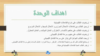 •‫الكيميائية‬ ‫التفاعالت‬ ‫انواع‬ ‫على‬ ‫الطالب‬ ‫يتعرف‬ ‫ان‬
•‫المزدوج‬ ‫االحالل‬ ‫و‬ ‫البسيط‬ ‫االحالل‬ ‫و‬ ‫الحرارى‬ ‫االنحالل‬ ‫تفاعالت‬ ‫بين‬ ‫الطالب‬ ‫يميز‬ ‫ان‬
•‫المختزل‬ ‫العامل‬ ‫و‬ ‫المؤكسد‬ ‫العامل‬ ‫و‬ ‫االختزال‬ ‫و‬ ‫االكسدة‬ ‫مفاهيم‬ ‫على‬ ‫الطالب‬ ‫يتعرف‬ ‫ان‬.
•‫الكيميائى‬ ‫التفاعل‬ ‫سرعة‬ ‫مفهوم‬ ‫على‬ ‫الطالب‬ ‫يتعرف‬ ‫ان‬.
•‫الكيميائى‬ ‫التفاعل‬ ‫سرعة‬ ‫على‬ ‫تؤثر‬ ‫التى‬ ‫العوامل‬ ‫الطالب‬ ‫يحدد‬ ‫ان‬
•‫من‬ ‫كل‬ ‫تأثير‬ ‫الطالب‬ ‫يستنتج‬ ‫ان‬(‫المتفاعالت‬ ‫طبيعة‬,‫التركيز‬,‫الحرارة‬ ‫درجة‬,‫المساعد‬ ‫العامل‬)‫ا‬ ‫التفاعل‬ ‫سرعة‬ ‫على‬‫لكيميائى‬.
•‫حياتنا‬ ‫فى‬ ‫الكيميائية‬ ‫التفاعالت‬ ‫أهمية‬ ‫الطالب‬ ‫يقدر‬ ‫ان‬.
 