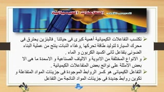 ‫حياتنا‬ ‫فى‬ ‫كبرى‬ ‫أهمية‬ ‫الكيميائية‬ ‫التفاعالت‬ ‫تكتسب‬,‫فالبنز‬‫فى‬ ‫يحترق‬ ‫ين‬
‫تحركها‬ ‫طاقة‬ ‫لتوليد‬ ‫السيارة‬ ‫محرك‬,‫ال‬ ‫عملية‬ ‫من‬ ‫ينتج‬ ‫النبات‬ ‫وغذاء‬‫بناء‬
‫الماء‬ ‫و‬ ‫الكربون‬ ‫اكسيد‬ ‫ثانى‬ ‫بتفاعل‬ ‫الضوئى‬.
‫اال‬ ‫هى‬ ‫ما‬ ‫االسمدة‬ ‫و‬ ‫الصناعية‬ ‫االلياف‬ ‫و‬ ‫االدوية‬ ‫من‬ ‫المختلفة‬ ‫االنواع‬ ‫و‬
‫الكيميائية‬ ‫المتفاعالت‬ ‫بعض‬ ‫نواتج‬ ‫على‬ ‫االمثلة‬ ‫بعض‬.
‫ال‬ ‫المواد‬ ‫جزيئات‬ ‫فى‬ ‫الموجودة‬ ‫الروابط‬ ‫كسر‬ ‫هو‬ ‫الكيميائى‬ ‫التفاعل‬‫و‬ ‫متفاعلة‬
‫التفاعل‬ ‫من‬ ‫الناتجة‬ ‫المواد‬ ‫جزيئات‬ ‫فى‬ ‫جديدة‬ ‫روابط‬ ‫تكوين‬
 