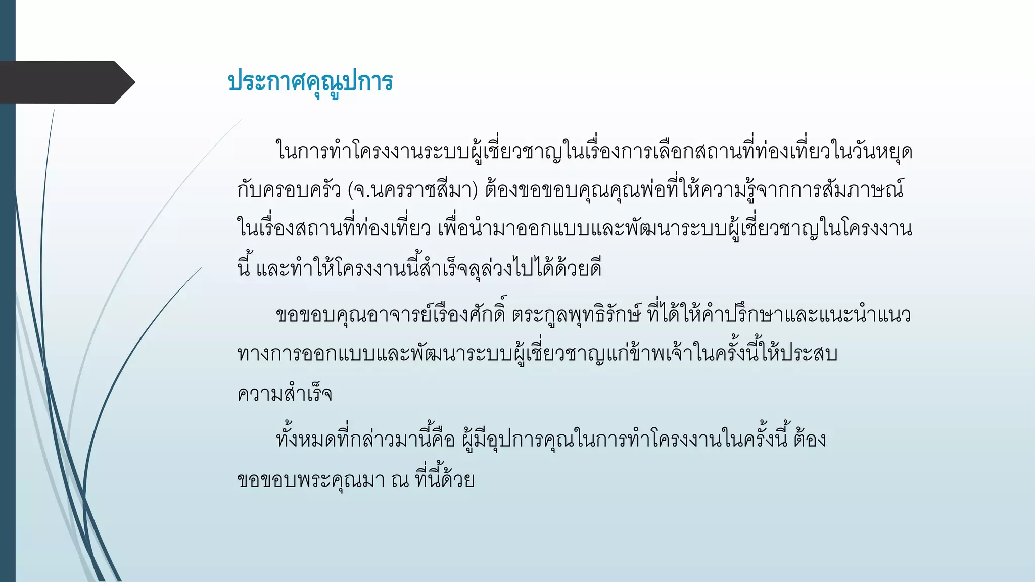 ประกาศคุณูปการ
ในการทาโครงงานระบบผู้เชี่ยวชาญในเรื่องการเลือกสถานที่ท่องเที่ยวในวันหยุด
กับครอบครัว (จ.นครราชสีมา) ต้องขอขอบคุณคุณพ่อที่ให้ความรู้จากการสัมภาษณ์
ในเรื่องสถานที่ท่องเที่ยว เพื่อนามาออกแบบและพัฒนาระบบผู้เชี่ยวชาญในโครงงาน
นี้และทาให้โครงงานนี้สาเร็จลุล่วงไปได้ด้วยดี
ขอขอบคุณอาจารย์เรืองศักดิ์ ตระกูลพุทธิรักษ์ ที่ได้ให้คาปรึกษาและแนะนาแนว
ทางการออกแบบและพัฒนาระบบผู้เชี่ยวชาญแก่ข้าพเจ้าในครั้งนี้ให้ประสบ
ความสาเร็จ
ทั้งหมดที่กล่าวมานี้คือ ผู้มีอุปการคุณในการทาโครงงานในครั้งนี้ต้อง
ขอขอบพระคุณมา ณ ที่นี้ด้วย
 