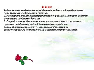 Задачи:
1. Выявление проблем взаимодействия родителей с ребенком по
преодолению учебных затруднений.
2. Расширить объем знаний родителей о формах и методах решения
возникших проблем с детьми.
3. Отработка с родителями воспитательных и психологических
приемов поддержки учебной деятельности ребенка.
4. Выработать совместную программу действий по
стимулированию познавательной деятельности учащихся.
 