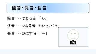 撥音・促音・長音
撥音・・・はねる音 「ン」
促音・・・つまる音 ちいさい「ッ」
長音・・・のばす音 「ー」
 