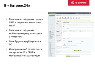 В «Битрикс24»
• Счет можно оформить сразу в
CRM и отправить клиенту по
email
• Счет можно оформить с
мобильного сразу на встрече
с клиентом
• Счет будет продублирован в
1С
• Информация об оплате счета
поступит из 1С в CRM и
менеджер это сразу увидит
 