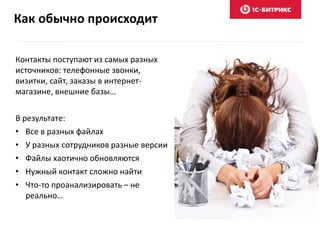 Как обычно происходит
Контакты поступают из самых разных
источников: телефонные звонки,
визитки, сайт, заказы в интернет-
магазине, внешние базы…
В результате:
• Все в разных файлах
• У разных сотрудников разные версии
• Файлы хаотично обновляются
• Нужный контакт сложно найти
• Что-то проанализировать – не
реально…
 