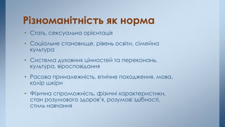 Різноманітність як норма
• Стать, сексуальна орієнтація
• Соціальне становище, рівень освіти, сімейна
культура
• Система духовних цінностей та переконань,
культура, віросповідання
• Расова приналежність, етнічне походження, мова,
колір шкіри
• Фізична спроможність, фізичні характеристики,
стан розумового здоров’я, розумові здібності,
стиль навчання
 