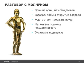 17CONFIDENTIAL
• Один на один, без свидетелей
• Задавать только открытые вопросы
• Ждать ответ – держать паузу
• Нет ответа – самому
комментировать
• Оказывать поддержку
РАЗГОВОР С МОЛЧУНОМ
Confidential 17
 