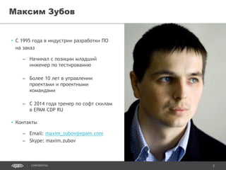 2CONFIDENTIAL
• С 1995 года в индустрии разработки ПО
на заказ
– Начинал с позиции младший
инженер по тестированию
– Более 10 лет в управлении
проектами и проектными
командами
– С 2014 года тренер по софт скилам
в EPAM CDP RU
• Контакты
– Email: maxim_zubov@epam.com
– Skype: maxim.zubov
Максим Зубов
 