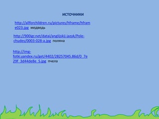 http://allforchildren.ru/pictures/hframe/hfram
e023.jpg медведь
http://900igr.net/datai/anglijskij-jazyk/Pole-
chudes/0003-028-a.jpg поляна
http://img-
fotki.yandex.ru/get/4402/28257045.86d/0_7e
29f_3d44de8e_S.jpg пчела
ИСТОЧНИКИ
 