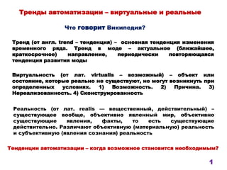 Тренды автоматизации – виртуальные и реальные
Тренд (от англ. trend – тенденция) – основная тенденция изменения
временного ряда. Тренд в моде – актуальное (ближайшее,
краткосрочное) направление, периодически повторяющаяся
тенденция развития моды
Виртуальность (от лат. virtualis – возможный) – объект или
состояние, которые реально не существуют, но могут возникнуть при
определенных условиях. 1) Возможность. 2) Причина. 3)
Нереализованность. 4) Сконструированность
Что говорит Википедия?
Реальность (от лат. realis — вещественный, действительный) –
существующее вообще, объективно явленный мир, объективно
существующие явления, факты, то есть существующие
действительно. Различают объективную (материальную) реальность
и субъективную (явления сознания) реальность
Тенденции автоматизации – когда возможное становится необходимым?
1
 