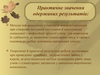 Практичне значення
одержаних результатів:
Методи інформаційних технологій використовуються
при створенні методики тестування й анкетування
соціальної і професійної зрілості учнів, для виявлення
їх здібностей до засвоєння гуманітарних наук, а також є
основою розробки доповнень навчальних планів;
Теоретичні й практичні результати роботи застосовано
при проведенні лекційних та практичних занять з
курсів, де розглядаються методи підвищення рівня знань
учнів з гуманітарних дисциплін у навчально-виробничих
комплексах.
 
