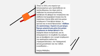 ‘Όταν το 1913, στη πορεία των
απεγνωσμένων μου προσπαθειών να
απελευθερώσω την τέχνη από τη
σαβούρα της αντικειμενικότητας,
κατέφυγα στη φόρμα του τετραγώνου και
εξέθεσα ένα ζωγραφικό πίνακα που δε
παρίστανε τίποτα άλλο από ένα μαύρο
τετράγωνο σ’ ένα φόντο άσπρο , οι
κριτικοί και το κοινό θρηνούσαν: «Χάθηκε
ότι αγαπούσαμε. Είμαστε σε μια έρημο.
Έχουμε μπροστά μας μόνο ένα μαύρο
τετράγωνο σε άσπρο φόντο!» Και
έψαχναν λόγια συντριπτικά, για να
απομακρύνουν το σύμβολο της ερήμου
και να ξαναβρούν στο «νεκρό τετράγωνο»
την αγαπημένη εικόνα της
«πραγματικότητας», την «πραγματική
αντικειμενικότητα» και την «ηθική
ευαισθησία»….
Καζμίρ Μάλεβιτς
 