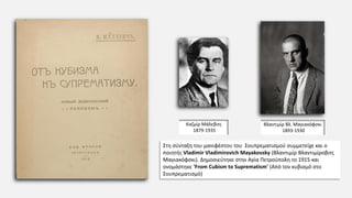 Στη σύνταξη του μανιφέστου του Σουπρεματισμού συμμετείχε και ο
ποιητής Vladimir Vladimirovich Mayakovsky (Βλαντιμίρ Βλαντιμίροβιτς
Μαγιακόφσκι). Δημοσιεύτηκε στην Αγία Πετρούπολη το 1915 και
ονομάστηκε 'From Cubism to Suprematism' (Από τον κυβισμό στο
Σουπρεματισμό)
Βλαντιμίρ Βλ. Μαγιακόφσκι
1893-1930
Καζμίρ Μάλεβιτς
1879-1935
 