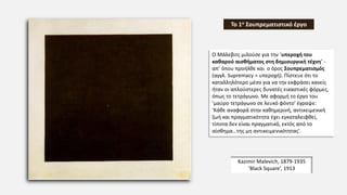 Kazimir Malevich, 1879-1935
‘Black Square’, 1913
Το 1ο Σουπρεματιστικό έργο
Ο Μάλεβιτς μιλούσε για την ‘υπεροχή του
καθαρού αισθήματος στη δημιουργική τέχνη’ -
απ’ όπου προήλθε και ο όρος Σουπρεματισμός
(αγγλ. Supremacy = υπεροχή). Πίστευε ότι το
καταλληλότερο μέσο για να την εκφράσει κανείς
ήταν οι απλούστερες δυνατές εικαστικές φόρμες,
όπως το τετράγωνο. Με αφορμή το έργο του
‘μαύρο τετράγωνο σε λευκό φόντο’ έγραψε:
‘Κάθε αναφορά στην καθημερινή, αντικειμενική
ζωή και πραγματικότητα έχει εγκαταλειφθεί,
τίποτα δεν είναι πραγματικό, εκτός από το
αίσθημα…της μη αντικειμενικότητας’.
 