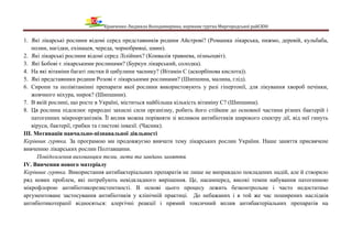 Кравченко Людмила Володимирівна, керівник гуртка Миргородської райСЮН
1. Які лікарські рослини відомі серед представників родини Айстрові? (Ромашка лікарська, пижмо, деревій, кульбаба,
полин, нагідки, ехінацея, череда, чорнобривці, цмин).
2. Які лікарські рослини відомі серед Лілійних? (Конвалія травнева, пізньоцвіт).
3. Які Бобові є лікарськими рослинами? (Буркун лікарський, солодка).
4. На які вітаміни багаті листки й цибулини часнику? (Вітамін С (аскорбінова кислота)).
5. Які представники родини Розові є лікарськими рослинами? (Шипшина, малина, глід).
6. Сиропи та полівітамінні препарати якої рослини використовують у разі гіпертонії, для лікування хвороб печінки,
жовчного міхура, нирок? (Шипшини).
7. В якій рослині, що росте в Україні, міститься найбільша кількість вітаміну С? (Шипшина).
8. Ця рослина підсилює природні захисні сили організму, робить його стійким до основної частини різних бактерій і
патогенних мікроорганізмів. Її вплив можна порівняти зі впливом антибіотиків широкого спектру дії, від неї гинуть
віруси, бактерії, грибки та глистові інвазії. (Часник).
ІІІ. Мотивація навчально-пізнавальної діяльності
Керівник гуртка. За програмою ми продовжуємо вивчати тему лікарських рослин України. Наше заняття присвячене
вивченню лікарських рослин Полтавщини.
Повідомлення вихованцям теми, мети та завдань заняття.
IV. Вивчення нового матеріалу
Керівник гуртка. Використання антибактеріальних препаратів не лише не виправдало покладених надій, але й створило
ряд нових проблем, які потребують невідкладного вирішення. Це, насамперед, високі темпи набування патогенною
мікрофлорою антибіотикорезистентності. В основі цього процесу лежить безконтрольне і часто недостатньо
аргументоване застосування антибіотиків у клінічній практиці. До небажаних і в той же час поширених наслідків
антибіотикотерапії відносяться: алергічні реакції і прямий токсичний вплив антибактеріальних препаратів на
 