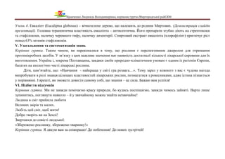 Кравченко Людмила Володимирівна, керівник гуртка Миргородської райСЮН
Учень 4. Евкаліпт (Eucaliptus globosus) – вічнозелене дерево, що належить до родини Миртових. (Демонстрація слайдів
презентації). Головна терапевтична властивість евкаліпта – антисептична. Його препарати згубно діють на стрептококи
та стафілококи, паличку черевного тифу, паличку дизентерії. Спиртовий екстракт евкаліпта (хлорофіліпт) пригнічує ріст
понад 63% штамів стафілококів.
V. Узагальнення та систематизація знань
Керівник гуртка. Таким чином, ви переконалися в тому, що рослини є перспективним джерелом для отримання
протимікробних засобів. У зв’язку з цим важливе значення має наявність достатньої кількості лікарської сировини для їх
виготовлення. Україна і, зокрема Полтавщина, завдяки своїм природно-кліматичним умовам є одним із регіонів Європи,
багатих на екологічно чисті лікарські рослини.
Діти, пам’ятайте, що: «Навчання - найкраща у світі гра розвага…». Тому зараз у кожного з вас є чудова нагода
випробувати в ролі знавця цілющих властивостей лікарських рослин, позмагатися з ровесниками, адже істина пізнається
у порівнянні. І врешті, ви зможете довести самому собі, що знання – це сила. Бажаю вам успіхів!
VI. Підбиття підсумків
Керівник гуртка. Ми не завжди помічаємо красу природи, бо кудись поспішаємо, завжди чимось зайняті. Варто лише
зупинитись, поглянути навколо – й у звичайному можна знайти незвичайне!
Людина в світ прийшла любити
Великих звірів та малих.
Любіть цей світ, щоб жити!
Добро творіть ви на Землі!
Звертаюся до совісті людської:
«Збережемо рослинку, збережемо тваринку!»
Керівник гуртка. Я дякую вам за співпрацю! До побачення! До нових зустрічей!
 