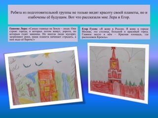 Ребята из подготовительной группы не только видят красоту своей планеты, но и
озабочены её будущим. Вот что рассказали мне Лера и Егор.
Гапеева Лера: «Самые главные на Земле – люди. Они
строят города, в которых потом живут, дороги, по
которым ездят машины. Но иногда люди мусорят,
загрязняют реки, наша планета начинает страдать, а
нам надо её беречь!»
Егор Гусев: «Я живу в России. Я живу в городе
Москве, это столица, большой и красивый город.
Главное место в нём – Красная площадь, где
расположен Кремль».
 
