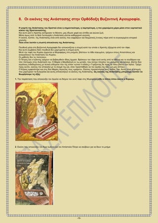 -15-
8. Οι εικόνες της Ανάστασης στην Ορθόδοξη Βυζαντινή Αγιογραφία.
Η γιορτή της Ανάστασης του Χριστού είναι η σημαντικότερη, η λαμπρότερη, η πιο χαρούμενη μέρα μέσα στον εορταστικό
κύκλο της Χριστιανοσύνης.
Και αυτό γιατί ο Χριστός κατήργησε το θάνατο, μας έδωσε χαρά και ελπίδα για αιώνια ζωή.
Μέσα όμως από τη θεία Λειτουργία η Ανάσταση γίνεται καθημερινό γεγονός.
Η εικόνα, λοιπόν, της Ανάστασης είναι από εκείνες που εκφράζουν και δογματικές έννοιες πέρα από το συγκεκριμένο ιστορικό
γεγονός.
Ποια είναι λοιπόν η σωστή απεικόνιση της Ανάστασης;
Πουθενά μέσα στη Βυζαντινή Αγιογραφία δεν απεικονίζεται η στιγμή κατά την οποία ο Χριστός εξέρχεται από τον τάφο.
Και αυτό συμβαίνει διότι πουθενά δεν μαρτυρείται η στιγμή αυτή.
Μετά την ταφή του Κυρίου έρχονται οι Μυροφόρες στο μνημείο, βλέπουν το λίθο σηκωμένο, τρέχουν στους Αποστόλους και
αναγγέλλουν την Ανάσταση του Κυρίου.
Οι μαθητές δεν τις πιστεύουν.
Ο Πέτρος και ο Ιωάννης τρέχουν να βεβαιωθούν ιδίοις όμμασι. Βρίσκουν τον τάφο κενό εκτός από τα οθόνια και το σουδάριον και
τότε πίστεψαν στην Ανάστασή του. Η Μαρία η Μαγδαληνή εν τω μεταξύ, που έστεκε πλησίον του μνήματος και έκλαιγε, βλέπει δύο
αγγέλους ενδεδυμένους με λευκά ενδύματα που της είπαν «γύναι τί κλαίεις;» Γυρίζοντας δε προς τα πίσω βλέπει τον Ιησού. Τρέχει
προς αυτόν, εκείνος την αποκαλεί με το όνομά της και, όταν προσπάθησε να τον αγγίξει,της λέει «μη μου άπτου».
Ο Κύριος εμφανίστηκε και στις δύο Μαρίες λέγοντας τους «χαίρετε». Εκείνες προσκύνησαν τους πόδας Του. Αυτές είναι οι στιγμές
που μαρτυρούν τα Ευαγγέλια και αυτές απεικονίζουν οι εικόνες της Ανάστασης. Ως εικόνες της Ανάστασης μπορούμε λοιπόν να
θεωρήσουμε τις εξής:
1. Την παράσταση που απεικονίζει τον άγγελο να δείχνει τον κενό τάφο στις Μυροφόρες«ίδε ο τόπος όπου έκειτο ο Κύριος».
2. Εκείνη που απεικονίζει τον Άγιο Ιωάννη και τον Απόστολο Πέτρο να σκύβουν για να δουν το μνήμα
 