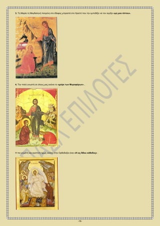 -16-
3. Τη Μαρία τη Μαγδαληνή πεσμένη στο έδαφος μπροστά στο Χριστό που την εμποδίζει να τον αγγίξει «μη μου άπτου».
4. Την πολύ γνωστή σε όλους μας εικόνα το «χαίρε των Μυροφόρων» .
Η πιο γνωστή και αγαπητή όμως εικόνα στην Ορθοδοξία είναι «Η εις Άδου κάθοδος» .
 