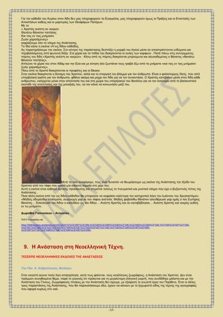 -17-
Για την κάθοδο του Κυρίου στον Άδη δεν μας πληροφορούν τα Ευαγγέλια, μας πληροφορούν όμως οι Πράξεις και οι Επιστολές των
Αποστόλων καθώς και οι μαρτυρίες των Θεοφόρων Πατέρων.
Με το
« Χριστός ανέστη εκ νεκρών
Θανάτω θάνατον πατήσας
Και τοις εν τοις μνήμασιν
Ζωήν χαρισάμενος»
εκφράζουμε όλο το νόημα της Ανάστασης.
Το ίδιο κάνει η εικόνα «Η εις Άδου κάθοδος.
Ας παρατηρήσουμε την εικόνα. Στο κέντρο της παράστασης δεσπόζει η μορφή του Ιησού μέσα σε απαστράπτοντα ενδύματα και
περιβαλλόμενος από φωτεινή δόξα. Στα χέρια και τα πόδια του διακρίνονται οι ουλές των καρφιών . Πατά πάνω στις συντριμμένες
πόρτες του Άδη «Χριστός ανέστη εκ νεκρών» . Κάτω από τις πόρτες διακρίνεται μπρούμυτα και αλυσοδεμένος ο θάνατος «θανάτω
θάνατον πατήσας».
Απλώνει τα χέρια του στον Αδάμ και την Εύα και με κίνηση όλο ζωντάνια τους τραβά έξω από τα μνήματα «και τοις εν τοις μνήμασιν
ζωήν χαρισάμενος».
Πίσω από το Χριστό διακρίνονται οι προφήτες και οι δίκαιοι.
Στην εικόνα διακρίνεται η δύναμη του Χριστού, αλλά και το στοργικό του βλέμμα για τον άνθρωπο. Είναι ο φιλόστοργος Θεός, που από
υπερβολική αγάπη για τον άνθρωπο, φθάνει ακόμη και μέχρι τον Άδη για να τον συναντήσει. Ο Χριστός κατεβαίνει μέσα στον Άδη κάθε
ανθρώπου, εισέρχεται μέσα στην απελπισία του και στη χώρα του υπαρξιακού του θανάτου για να τον ανασύρει από το βασανιστικό
σκοτάδι της απελπισίας και της μοναξιάς του, να τον κάνει να κοινωνήσει μαζί του.
Μετά τα όσα αναφέραμε, πώς είναι δυνατόν να θεωρήσουμε ως εικόνα της Ανάστασης την έξοδο του
Χριστού από τον τάφο που κρατά μια κόκκινη σημαία στο χέρι του;
Αυτή η εικόνα είναι καθαρά Δυτικής προέλευσης και στερείται τελείως το πνευματικό και μυστικό νόημα που έχει ο βυζαντινός τύπος της
Ανάστασης .
Ποια άλλη εικόνα από την εις Άδου κάθοδον θα μπορούσε να εκφράσει καλύτερα τον κατηχητικό λόγο του Ιωάννου του Χρυσοστόμου:
«Μηδείς οδυρέσθω πταίσματα, συγγνώμη γαρ εκ του τάφου ανέτειλε. Μηδείς φοβείσθω θάνατον ηλευθέρωσε γαρ ημάς ο του Σωτήρος
θάνατος… Εσκύλευσε τον Άδην ο κατελθών εις τον Άδην… Ανέστη Χριστός και συ καταβέβλησαι… Ανέστη Χριστός και νεκρός ουδείς
εν τω μνήματι».
Δωροθέα Γιαννούκου – Αντωνίου
ΠΗΓΗ.Τromaktiko.net
https://fdathanasiou.wordpress.com/2012/04/15/%CE%BF%CE%B9-%CE%B5%CE%B9%CE%BA%CF%8C%CE%BD%CE%B5%CF%82-%CF%84%CE%B7%CF%82-
%CE%B1%CE%BD%CE%AC%CF%83%CF%84%CE%B1%CF%83%CE%B7%CF%82-%CF%83%CF%84%CE%B7%CE%BD-
%CE%BF%CF%81%CE%B8%CF%8C%CE%B4%CE%BF%CE%BE/
9. Η Ανάσταση στη Νεοελληνική Τέχνη.
ΤΕΣΣΕΡΙΣ ΝΕΟΕΛΛΗΝΙΚΕΣ ΕΚΔΟΧΕΣ ΤΗΣ ΑΝΑΣΤΑΣΕΩΣ
Του Παν. Α. Ανδριόπουλου, θεολόγου
Στον εικοστό αιώνα πολύ λίγο απασχόλησε, κατά πως φαίνεται, τους νεοέλληνες ζωγράφους, η Ανάσταση του Χριστού. Δεν είναι
πράγματι συνηθισμένο θέμα, παρά το γεγονός ότι πρόκειται για τη μεγαλύτερη ελληνική γιορτή, που συνδέθηκε μάλιστα και με την
Ανάσταση του Γένους. Ζωγραφικούς πίνακες με την Ανάσταση δεν έχουμε, με εξαίρεση το γνωστό έργο του Παρθένη. Έτσι οι άλλες
τρεις παραστάσεις της Ανάστασης, που θα παρουσιάσουμε εδώ, έχουν να κάνουν με το ξεχωριστό είδος της τέχνης της αγιογραφίας
που αφορά κυρίως στο ναό.
 