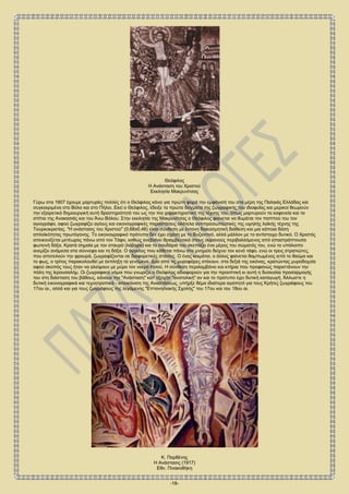 -18-
Θεόφιλος
Η Ανάσταση του Χριστού
Εκκλησία Μακρυνίτσας
Γύρω στα 1907 έχουμε μαρτυρίες πολλές ότι ο Θεόφιλος κάνει για πρώτη φορά την εμφάνισή του στα μέρη της Παλαιάς Ελλάδας και
συγκεκριμένα στο Βόλο και στο Πήλιο. Εκεί ο Θεόφιλος, έδειξε τα πρώτα δείγματα της ζωγραφικής του ιδιοφυΐας και μερικοί θεωρούν
την εξαιρετικά δημιουργική αυτή δραστηριότητά του ως την πιο χαρακτηριστική της τέχνης του, όπως μαρτυρούν τα καφενεία και τα
σπίτια της Ανακασιάς και του Άνω Βόλου. Στην εκκλησία της Μακρυνίτσας ο Θεόφιλος φαίνεται να θυμάται τον παππού του τον
αγιογράφο, αφού ζωγραφίζει αγίους και εικονογραφικές παραστάσεις ολότελα αντιπροσωπευτικές της υψηλής λαϊκής τέχνης της
Τουρκοκρατίας. "Η ανάστασις του Χριστού" (0,68x0,46) είναι σύνθεση με έντονη διακοσμητική διάθεση και μια κάποια δόση
απλοϊκότητας πρωτόγονης. Το εικονογραφικό πρότυπο δεν έχει σχέση με το Βυζαντινό, αλλά μάλλον με το αντίστοιχο δυτικό. Ο Χριστός
απεικονίζεται μετέωρος πάνω από τον Τάφο, καθώς ανεβαίνει θριαμβευτικά στους ουρανούς περιβαλλόμενος από απαστράπτουσα
φωτεινή δόξα. Κρατά σημαία με τον σταυρό (λάβαρο) και το σουδάριό του σκεπάζει ένα μέρος του σώματός του, ενώ το υπόλοιπο
ανεμίζει ανάμεσα στα σύννεφα και τη δόξα. Ο άγγελος που κάθεται πάνω στο μνημείο δείχνει τον κενό τάφο, ενώ οι τρεις στρατιώτες,
που αποτελούν την φρουρά, ζωγραφίζονται σε διαφορετικές στάσεις. Ο ένας κοιμάται, ο άλλος φαίνεται θαμπωμένος από το θαύμα και
το φως, ο τρίτος παρακολουθεί με έκπληξη τα γενόμενα. Δύο από τις μυροφόρες στέκουν, στα δεξιά της εικόνας, κρατώντας μυροδοχεία
αφού σκοπός τους ήταν να αλείψουν με μύρο τον νεκρό Ιησού. Η σύνθεση περιλαμβάνει και κτήρια που προφανώς παριστάνουν την
πόλη της Ιερουσαλήμ. Οι ζωγραφικοί νόμοι που γνωρίζει ο Θεόφιλος αδιαφορούν για την προοπτική κι αυτή η δυσκολία προσαρμογής
του στη διάσταση του βάθους, κάνουν την "Ανάσταση" κατ' εξοχήν "ανατολική" αν και το πρότυπο έχει δυτική καταγωγή. Άλλωστε η
δυτική εικονογραφικά και τεχνοτροπικά - απεικόνιση της Αναστάσεως, υπήρξε θέμα ιδιαίτερα αγαπητό για τους Κρήτες ζωγράφους του
17ου αι., αλλά και για τους ζωγράφους της λεγόμενης "Επτανησιακής Σχολής" του 17ου και του 18ου αι.
Κ. Παρθένης
Η Ανάστασις (1917)
Εθν. Πινακοθήκη
 