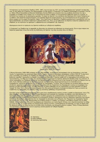 -19-
"Η Ανάστασις" του Κωνσταντίνου Παρθένη (1878 - 1967), είναι ένα έργο του 1917, και ανήκει στη θρησκευτική "τριλογία" (τα άλλα δύο
είναι: Οι τρεις Μάγοι και Ο Θρήνος) που δημιουργήθηκε την ίδια χρονιά. H "Ανάσταση" του Παρθένη (ελαιογραφία σε μουσαμά 114x130
εκ. Αθήνα, Εθνική Πινακοθήκη και Μουσείο Αλεξάνδρου Σούτζου 6505) είναι αποκαλυπτική της μοναδικής ικανότητας που είχε ο
ζωγράφος να αποδίδει στους πίνακές του το πνευματικό και γενικά το αιθέριο. Η πνευματικότητα καθίσταται ορατή με το χρώμα, τη
λεπτότητα της πινελιάς και τις εξαϋλωμένες φιγούρες. Το σώμα του Χριστού -που εικονίζεται λίγο δεξιότερα από το μέσο τυλιγμένος με
το σάβανο- είναι εξαιρετικά σχηματοποιημένο, και συνδυάζει θερμά και ψυχρά χρώματα, που ανταποκρίνονται και στα χρώματα των
άλλων μορφών και του χώρου (κυπαρίσσια, λόφοι). "Στην περίπτωση των φρουρών ο Παρθένης χρησιμοποιεί το μανιεριστικό τύπο της
figura serpentinata, για να δώσει σαφέστερα τη δύσκολη θέση τους. Έτσι, με την καθετότητα του Χριστού τονίζονται η βεβαιότητα και η
ασφάλεια, με την κυρτότητα των φρουρών, η αβεβαιότητα και η ανασφάλεια" (Χρ. Χρήστου).
Αξιοσημείωτο είναι ότι το πρόσωπο του Χριστού συνδέεται με τη Βυζαντινή παράδοση.
Η "Ανάσταση" του Παρθένη έχει τη σφραγίδα της ιδιοτυπίας του ελληνικού και ειδικότερα του αττικού φωτός. Έτσι το έργο παίρνει ένα
δοξαστικό χαρακτήρα, όπως είναι αυτός της Ανάστασης του Χριστού, της νίκης της ζωής πάνω στο θάνατο.
Φώτης Κόντογλου
Η Εις Άδου Κάθοδος
Παρεκ. οικογ. Ζαΐμη, Ρίο Πατρών
Ο Φώτης Κόντογλου (1895-1965) ιστόρησε την "Εις Άδου Κάθοδο", τον βυζαντινό εικονογραφικό τύπο της Αναστάσεως, στην Αγία
Λουκία, το παρεκκλήσια της οικογένειας Ζαΐμη στο Ρίο Πατρών, το οποίο εξ ολοκλήρου αγιογράφησε τη διετία 1934-35. Το έργο αυτό
είναι ο αντίποδας της σύνθεσης του Παρθένη και αποτελεί, όπως όλο το έργο του Κόντογλου, μια ενσυνείδητη στροφή προς το
βυζαντινό παρελθόν, προκειμένου να εξαρθεί η σωτηριολογική διάσταση. Ο Χριστός τραβά από τις σαρκοφάγους και ανασταίνει τους
πρωτοπλάστους, τον Αδάμ και την Εύα, που εικονίζονται δεξιά και αριστερά του Χριστού, βρίσκονται δηλαδή μεταξύ τους απέναντι. Η
σκηνή περιλαμβάνει τον Πρόδρομο Ιωάννη και τους Βασιλείς Δαυίδ και Σολομώντα από τη μια πλευρά και το χορό των Δικαίων από την
άλλη. Αυτή η διάταξη αναδεικνύει την ιδιαίτερη συμμετρία της παράστασης. Χαρακτηριστικό είναι ότι τα πολλά βουνά που
ζωγραφίζονται, υψώνονται και φτάνουν ως την κορυφή της τοιχογραφίας. "Η εικόνα, τόσο στη διάταξη του κεντρικού θέματος όσο και
στα βουνά, σχηματικά και χρωματικά, έχει ισχυρές αναμνήσεις από την παράσταση που διαμόρφωσε ο κύκλος των ζωγράφων που
δούλεψε στη Μονή Φιλανθρωπηνών, στη Μονή Μυρτιάς, στη Μονή Ζάβορδας και στο παρεκκλήσια του Αγίου Νικολάου στη Μονή
Λαύρας" (Ν. Ζίας). Έτσι ο Φώτης Κόντογλου επιχειρεί στον 20ο αιώνα μια δυναμική επιστροφή στη Βυζαντινή Τέχνη, με σκοπό την
αναβάπτιση της αγιογραφίας στις καθάριες πηγές της ανατολικής ορθόδοξης πνευματικότητας.
Ένα άλλο τυπικό παράδειγμα αγιογράφησης, όπου μέσα στους παραδοσιακούς κανόνες χτυπάει η καρδιά του δημιουργού, είναι η "Εις
Άδου Κάθοδος", που ζωγράφησε το 1930 ο Σπύρος Βασιλείου στην εκκλησία του πολιούχου της Αθήνας, στον Άγιο Διονύσιο τον
Αρεοπαγίτη (Κολωνάκι). Κυριαρχούν, στη σύνθεση, τα ρόδινα χρώματα που εναλλάσσονται με τα απαστράπτοντα λευκά, κι έτσι η
χρωματική διάσταση αποκτά ιδιαίτερη σημασία στη συγκεκριμένη σύνθεση. Αξιοσημείωτο είναι ότι ο Βασιλείου παριστάνει έναν άγγελο
να δένει τον Βεελζεβούλ, ακολουθώντας έτσι την περιγραφή του Διονυσίου του εκ Φουρνά, στην "Ερμηνεία της Ζωγραφικής Τέχνης"
δύο αιώνες πριν (περί το 1730). Ιδιαίτερη θέση στη σύνθεση κατέχει το "πλήθος" των Αγγέλων -ασυνήθιστο στοιχείο στην εις Άδου
Κάθοδο- που ξεπροβάλλουν πίσω από τους βράχους και πλαισιώνουν τον νικητή Χριστό. Επίσης, ενώ ο Χριστός ανασταίνει τον Αδάμ
με το ένα του χέρι, με το άλλο κρατάει τον Σταυρό και δεν σηκώνει την Εύα, η οποία βρίσκεται στα αριστερά -ως προς τον θεατή- δηλ.
δεν βρίσκεται μαζί με τον Αδάμ και είναι στη συνήθη στάση της Δέησης, (με καλυμμένα μάλιστα τα χέρια). "Όλος ο Σπύρος Βασιλείου
που αγαπήσαμε μετά βρίσκεται σ' αυτή τη σχετικώς νεανική εργασία του" (Μαρία Καραβία).
Σπ. Βασιλείου
Εις Άδου Κάθοδος
Αγ. Διονύσιος Αρεοπαγίτης
 