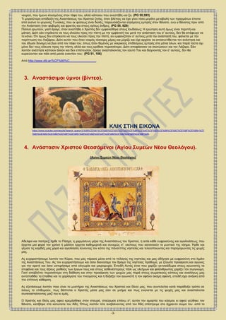 -3-
αντί των ευχαρίστων και τερπνών του κόσμου, που τους υπόσχονταν οι εχθροί της Πίστεως, και μαστιγώσεις και κινδύνους και
μαρτυρικό θάνατο. Αυτά δεν είναι κατορθώματα κάποιου νεκρού, που έμεινε κλεισμένος στον τάφο του, αλλά κάποιου που ανεστήθη και
ζει. (PG 50,593)
Τι μεγαλύτερη απόδειξη της Αναστάσεως του Χριστού ζητάς, όταν βλέπεις να έχει γίνει τόσο μεγάλη μεταβολή των πραγμάτων έπειτα
από εκείνο το γεγονός; Γυναίκες, που εκ φύσεως είναι δειλές, παρουσιάζονται ατρόμητες εμπρός στον θάνατο, ενώ ο θάνατος πριν από
την Ανάσταση ήταν φοβερός και φρικτός και στους αγίους άνδρες. (PG 50, 629)
Πολλοί ερωτούν, γιατί άραγε, όταν ανεστήθη ο Χριστός δεν εμφανίσθηκε στους Ιουδαίους; Η ερώτηση αυτή όμως είναι περιττή και
μάταιη. Διότι εάν επρόκειτο να τους ελκύσει προς την πίστη με την εμφάνισή του μετά την ανάσταση του σ’ αυτούς, δεν θα απέφευγε να
το κάνει. Ότι όμως δεν επρόκειτο να τους ελκύσει προς την πίστη, αν εμφανιζόταν σ’ αυτούς μετά την ανάστασή του, φαίνεται με την
περίπτωση του Λαζάρου. Διότι αυτόν που ήταν νεκρός τέσσερις μέρες και μύριζε και είχε αρχίσει να αποσυντίθενται τον ανέστησε και
του έδωσε δύναμη να βγει από τον τάφο του, όπως ήταν δεμένος με νεκρικούς επιδέσμους εμπρός στα μάτια όλων, και παρά ταύτα όχι
μόνο δεν τους είλκυσε προς την πίστη, αλλά και τους ερέθισε περισσότερο. Διότι αποφάσισαν να σκοτώσουν και τον Λάζαρο. Εάν
λοιπόν ανέστησε κάποιον άλλον και δεν επίστευσαν, άραγε ανασταίνοντας τον εαυτό Του και δείχνοντάς τον σ’ αυτούς, δεν θα
κυριεύονταν και πάλι από μανία εναντίον του; (PG 51, 106)
Από http://www.xfd.gr/%CF%80%C................................
3. Αναστάσιμοι ύμνοι (βίντεο).
ΚΛΙΚ ΣΤΗΝ ΕΙΚΟΝΑ
https://www.youtube.com/results?search_query=3.%09%CE%91%CE%BD%CE%B1%CF%83%CF%84%CE%AC%CF%83%CE%B9%CE%BC%CE%BF%CE%B9+%CF
%8D%CE%BC%CE%BD%CE%BF%CE%B9+%28%CE%B2%CE%AF%CE%BD%CF%84%CE%B5%CE%BF%29.
4. Ανάστασιν Χριστού Θεασάμενοι (Αγίου Συμεών Νέου Θεολόγου).
(Αγίου Συμεών Νέου Θεολόγου)
Αδελφοί και πατέρες, ήρθε το Πάσχα, η χαρμόσυνη μέρα της Αναστάσεως του Χριστού, η αιτία κάθε ευφροσύνης και αγαλλιάσεως, που
έρχεται μια φορά τον χρόνο ή μάλλον έρχεται καθημερινά και συνεχώς σ'; εκείνους που κατανοούν το μυστικό της νόημα. Ήρθε και
γέμισε τις καρδιές μας χαρά και αγαλλίαση λύνοντας τον κόπο της πάνσεπτης νηστείας και τελειοποιώντας και παρηγορώντας τις ψυχές
μας.
Ας ευχαριστήσουμε λοιπόν τον Κύριο, που μας πέρασε μέσα από το πέλαγος της νηστείας και μας οδήγησε με ευφροσύνη στο λιμάνι
της Αναστάσεώς Του. Ας τον ευχαριστήσουμε και όσοι διανύσαμε τον δρόμο της νηστείας πρόθυμα, με ζέουσα προαίρεση και αγώνες
για την αρετή και όσοι υστερήσαμε από ολιγωρία και μικροψυχία. Επειδή Αυτός είναι που χαρίζει γενναιόδωρα στους αγωνιστές τα
στεφάνια και τους άξιους μισθούς των έργων τους και στους ασθενέστερους πάλι ως ελεήμων και φιλάνθρωπος χαρίζει την συγγνώμη.
Γιατί αποβλέπει περισσότερο στη διάθεση και στην προαίρεση των ψυχών μας παρά στους σωματικούς κόπους και αναλόγως μας
ανταποδίδει τα έπαθλα και τα χαρίσματα του πνεύματος και ή δοξάζει τον αγωνιστή ή τον αφήνει ακόμη αφανή, επειδή έχει ανάγκη από
πιο επίπονη κάθαρση.
Ας εξετάσουμε λοιπόν ποιο είναι το μυστήριο της Αναστάσεως του Χριστού και Θεού μας, που συντελείται κατά παράδοξο τρόπο σε
όσους το επιθυμούν, πως θάπτεται ο Χριστός μέσα μας σαν σε μνήμα και πως ενώνεται με τις ψυχές μας και ανασταίνεται
συνανασταίνοντας μαζί του κι εμάς.
 